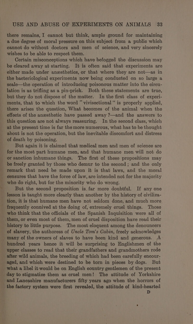 there remains, I cannot but think, ample ground for maintaining a due degree of moral pressure on this subject from a public which cannot do without doctors and men of science, and very sincerely wishes to be able to respect them. Certain misconceptions which have befogged the discussion may be cleared away at starting. It is often said that experiments are either made under anesthetics, or that where they are not—as in the bacteriological experiments now being conducted on so large a scale—the operation of introducing poisonous matter into the circu- lation is as trifling as a pin-prick. Both these statements are true, but they do not dispose of the matter. In the first class of experi- ments, that to which the word “ vivisectional” is properly applied, there arises the question, What becomes of the animal when the effects of the anesthetic have passed away ?—and the answers to this question are not always reassuring. In the second class, which at the present time is far the more numerous, what has to be thought about is not the operation, but the inevitable discomfort and distress of death by poisoning. But again it is claimed that medical men and men of science are for the most part humane men, and that humane men will not do or sanction inhumane things. The first of these propositions may be freely granted by those who demur to the second; and the only remark that need be made upon it is that laws, and the moral censures that have the force of law, are intended not for the majority who do right, but for the minority who do wrong. But the second proposition is, far more doubtful. If any one lesson is taught more clearly than another by the history of civiliza- tion, it is that humane men have not seldom done, and much more frequently connived at the doing of, extremely cruel things. Those _ who think that the officials of the Spanish Inquisition were all of them, or even most of them, men of cruel disposition have read their history to little purpose. The most eloquent among the denouncers of slavery, the authoress of Uncle Tom’s Cabin, freely acknowledges hundred years hence it will be surprising to Englishmen of the upper classes to read that their grandfathers and grandmothers rode after wild animals, the breeding of which had been carefully encour- aged, and which were destined to be torn in pieces by dogs. But what a libel it would be on English country gentlemen of the present day to stigmatize them as cruel men! The attitude of Yorkshire and Lancashire manufacturers fifty years ago when the horrors of _ the factory system were first revealed, the attitude of kind-hearted D