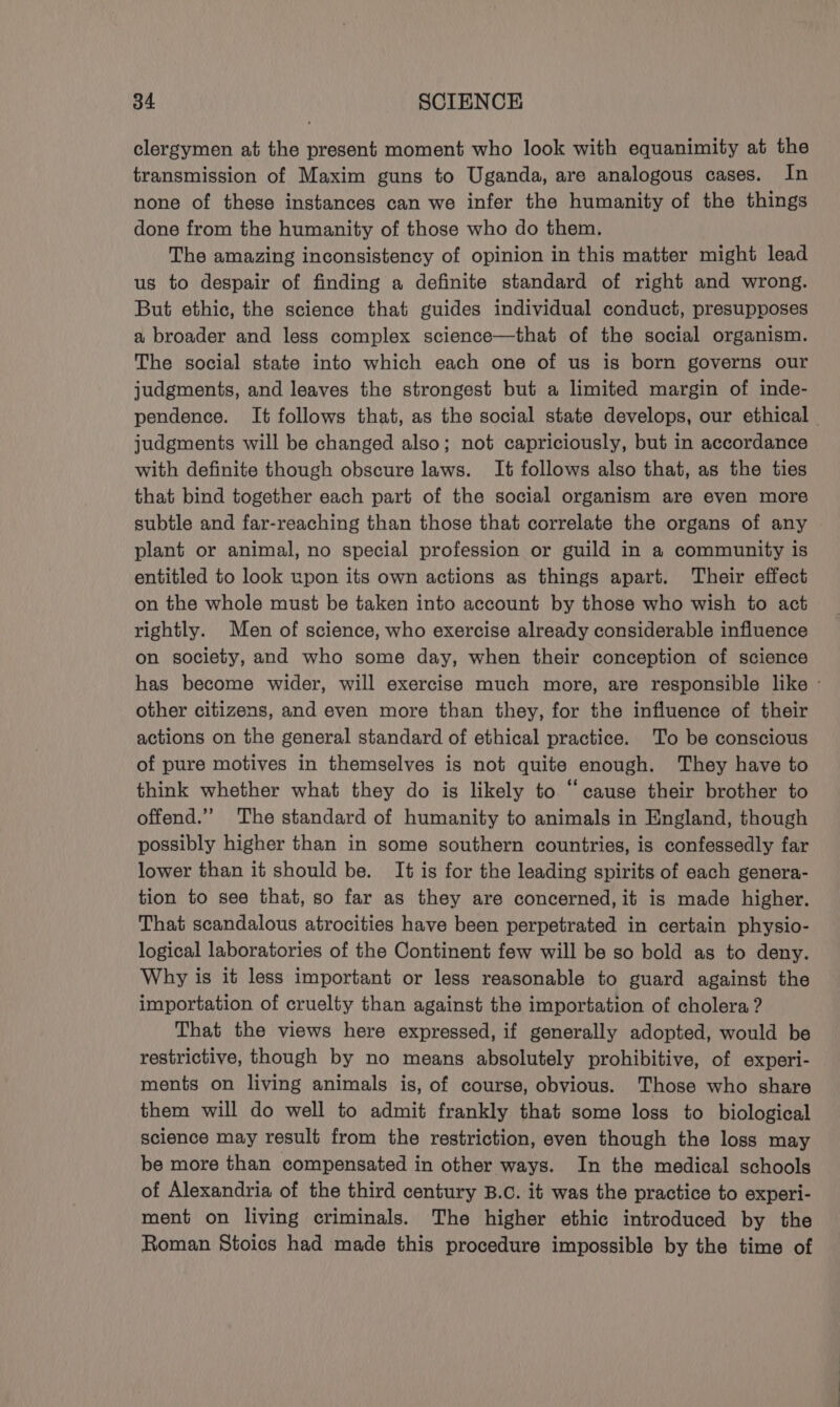 clergymen at the present moment who look with equanimity at the transmission of Maxim guns to Uganda, are analogous cases. In none of these instances can we infer the humanity of the things done from the humanity of those who do them. The amazing inconsistency of opinion in this matter might lead us to despair of finding a definite standard of right and wrong. But ethic, the science that guides individual conduct, presupposes a broader and less complex science—that of the social organism. The social state into which each one of us is born governs our judgments, and leaves the strongest but a limited margin of inde- pendence. It follows that, as the social state develops, our ethical — judgments will be changed also; not capriciously, but in accordance with definite though obscure laws. It follows also that, as the ties that bind together each part of the social organism are even more subtle and far-reaching than those that correlate the organs of any plant or animal, no special profession or guild in a community is entitled to look upon its own actions as things apart. Their effect on the whole must be taken into account by those who wish to act rightly. Men of science, who exercise already considerable influence on society, and who some day, when their conception of science has become wider, will exercise much more, are responsible like - other citizens, and even more than they, for the influence of their actions on the general standard of ethical practice. To be conscious of pure motives in themselves is not quite enough. They have to think whether what they do is likely to “cause their brother to offend.” The standard of humanity to animals in England, though possibly higher than in some southern countries, is confessedly far lower than it should be. It is for the leading spirits of each genera- tion to see that, so far as they are concerned, it is made higher. That scandalous atrocities have been perpetrated in certain physio- logical laboratories of the Continent few will be so bold as to deny. Why is it less important or less reasonable to guard against the importation of cruelty than against the importation of cholera? That the views here expressed, if generally adopted, would be restrictive, though by no means absolutely prohibitive, of experi- ments on living animals is, of course, obvious. Those who share them will do well to admit frankly that some loss to biological science may result from the restriction, even though the loss may be more than compensated in other ways. In the medical schools of Alexandria of the third century B.C. it was the practice to experi- ment on living criminals. The higher ethic introduced by the Roman Stoics had made this procedure impossible by the time of