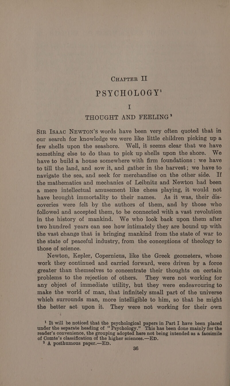 CHAPTER II PSYCHOLOGY’ I THOUGHT AND FEELING * Str IsAAC NEWTON’S words have been very often quoted that in our search for knowledge we were like little children picking up a few shells upon the seashore. Well, it seems clear that we have something else to do than to pick up shells upon the shore. We have to build a house somewhere with firm foundations: we have to till the land, and sow it, and gather in the harvest; we have to navigate the sea, and seek for merchandise on the other side. If the mathematics and mechanics of Leibnitz and Newton had been a mere intellectual amusement like chess playing, it would not have brought immortality to their names. As it was, their dis- coveries were felt by the authors of them, and by those who followed and accepted them, to be connected with a vast revolution in the history of mankind. We who look back upon them after two hundred years can see how intimately they are bound up with the vast change that is bringing mankind from the state of war to the state of peaceful industry, from the conceptions of theology to those of science. Newton, Kepler, Copernicus, like the Greek geometers, whose work they continued and carried forward, were driven by a force greater than themselves to concentrate their thoughts on certain problems to the rejection of others. They were not working for any object of immediate utility, but they were endeavouring to make the world of man, that infinitely small part of the universe which surrounds man, more intelligible to him, so that he might the better act. upon it. They were not working for their own 1 Tt will be noticed that the psychological papers in Part I have been placed under the separate heading of “ Psychology.” This has been done mainly for the reader’s convenience, the grouping adopted here not being intended as a facsimile of Comte’s classification of the higher sciences.—ED. 2 A posthumous paper.—ED.