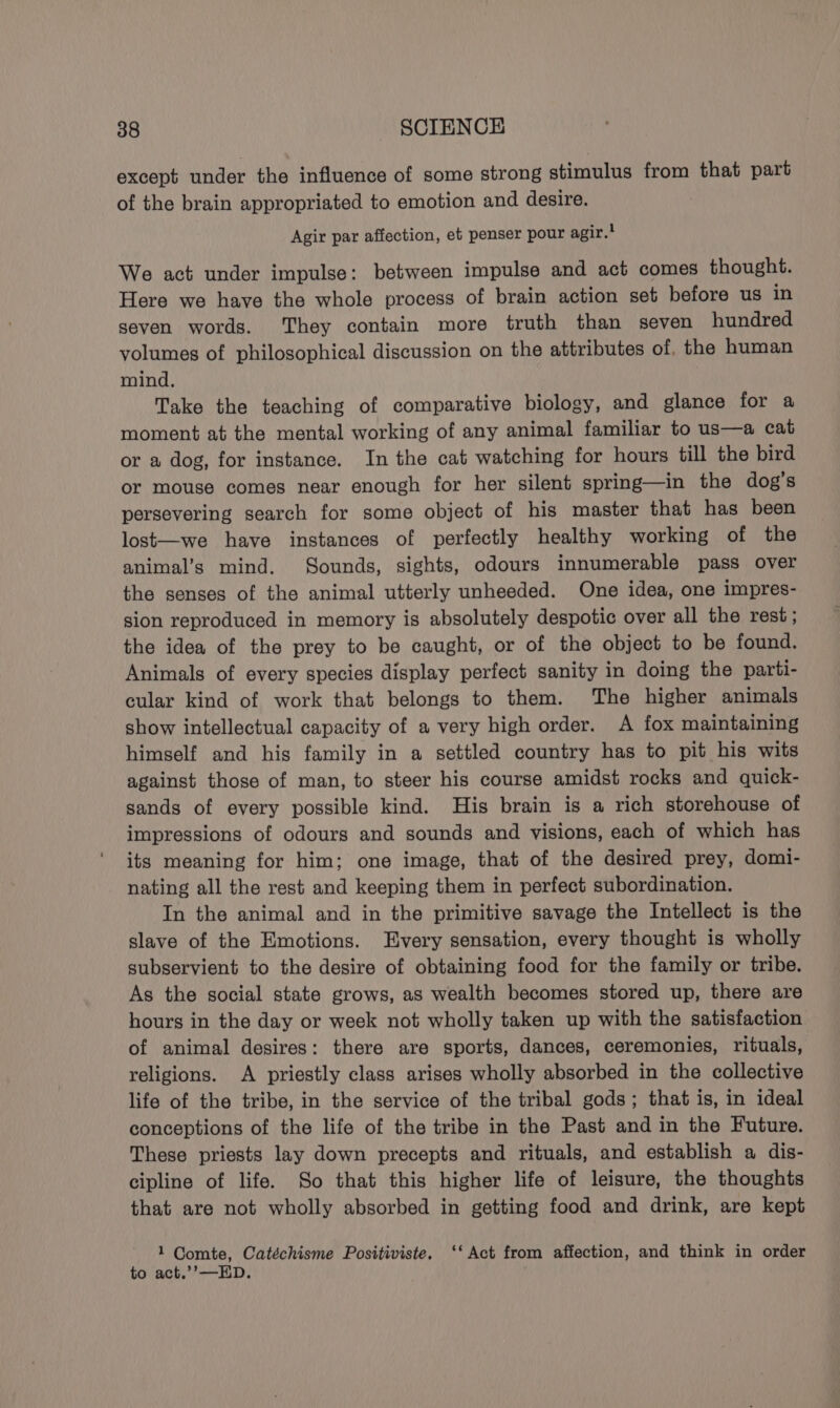 except under the influence of some strong stimulus from that part of the brain appropriated to emotion and desire. Agir par affection, et penser pour agir.! We act under impulse: between impulse and act comes thought. Here we have the whole process of brain action set before us in seven words. They contain more truth than seven hundred volumes of philosophical discussion on the attributes of, the human mind. Take the teaching of comparative biology, and glance for a moment at the mental working of any animal familiar to us—a cat or a dog, for instance. In the cat watching for hours till the bird or mouse comes near enough for her silent spring—in the dog's persevering search for some object of his master that has been lost—we have instances of perfectly healthy working of the animal’s mind. Sounds, sights, odours innumerable pass over the senses of the animal utterly unheeded. One idea, one impres- sion reproduced in memory is absolutely despotic over all the rest ; the idea of the prey to be caught, or of the object to be found. Animals of every species display perfect sanity in doing the parti- cular kind of work that belongs to them. The higher animals show intellectual capacity of a very high order. A fox maintaining himself and his family in a settled country has to pit his wits against those of man, to steer his course amidst rocks and quick- sands of every possible kind. His brain is a rich storehouse of impressions of odours and sounds and visions, each of which has its meaning for him; one image, that of the desired prey, domi- nating all the rest and keeping them in perfect subordination. In the animal and in the primitive savage the Intellect is the slave of the Emotions. Every sensation, every thought is wholly subservient to the desire of obtaining food for the family or tribe. As the social state grows, as wealth becomes stored up, there are hours in the day or week not wholly taken up with the satisfaction of animal desires: there are sports, dances, ceremonies, rituals, religions. A priestly class arises wholly absorbed in the collective life of the tribe, in the service of the tribal gods; that is, in ideal conceptions of the life of the tribe in the Past and in the Future. These priests lay down precepts and rituals, and establish a dis- cipline of life. So that this higher life of leisure, the thoughts that are not wholly absorbed in getting food and drink, are kept 1 Comte, Catéchisme Positiviste. ‘‘ Act from affection, and think in order to act.’’—ED.