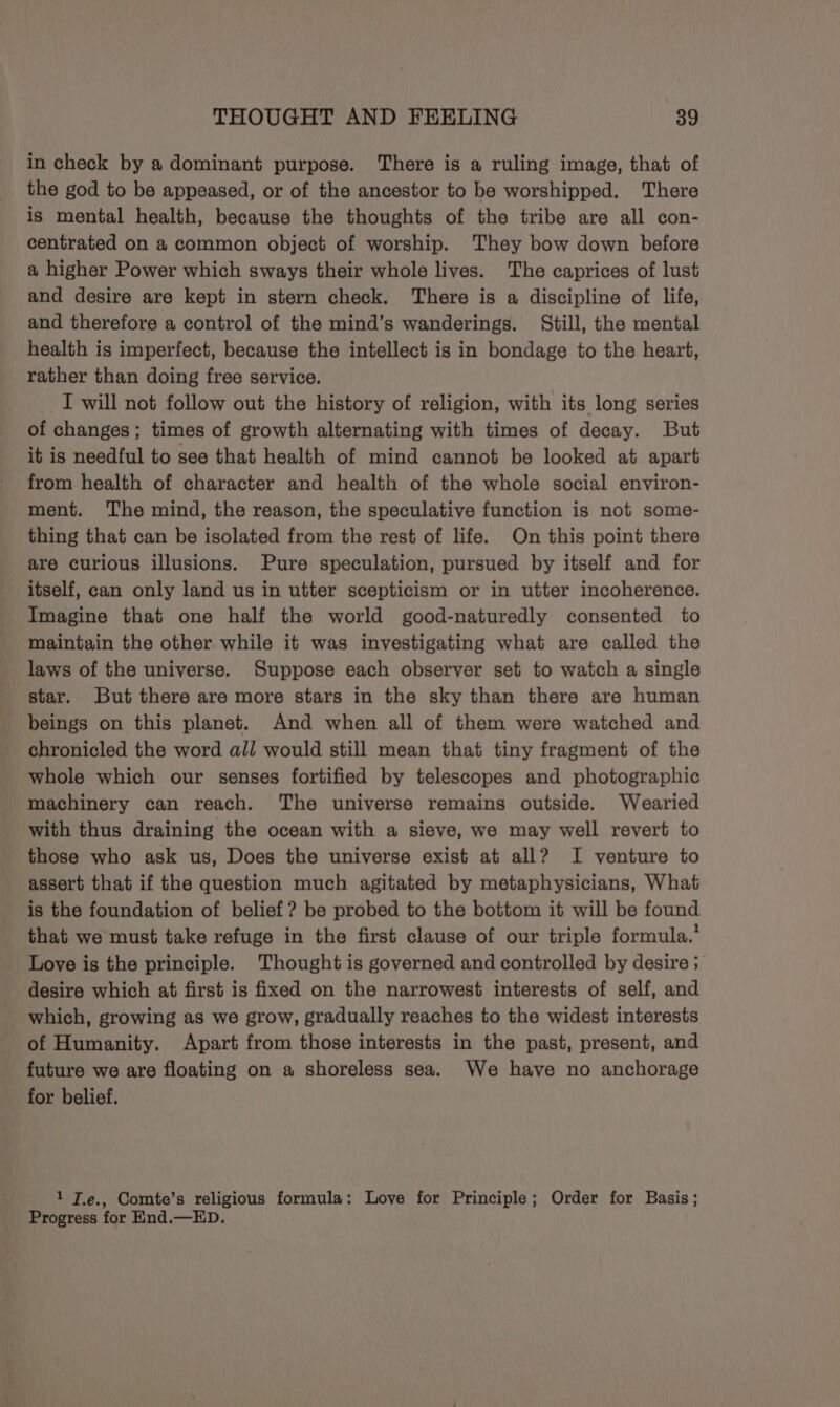 in check by a dominant purpose. There is a ruling image, that of the god to be appeased, or of the ancestor to be worshipped. There is mental health, because the thoughts of the tribe are all con- centrated on a common object of worship. They bow down before a higher Power which sways their whole lives. The caprices of lust and desire are kept in stern check. There is a discipline of life, and therefore a control of the mind’s wanderings. Still, the mental health is imperfect, because the intellect is in bondage to the heart, rather than doing free service. I will not follow out the history of religion, with its long series of changes; times of growth alternating with times of decay. But it is needful to see that health of mind cannot be looked at apart from health of character and health of the whole social environ- ment. The mind, the reason, the speculative function is not some- thing that can be isolated from the rest of life. On this point there are curious illusions. Pure speculation, pursued by itself and for itself, can only land us in utter scepticism or in utter incoherence. Imagine that one half the world good-naturedly consented to maintain the other while it was investigating what are called the laws of the universe. Suppose each observer set to watch a single star. But there are more stars in the sky than there are human beings on this planet. And when all of them were watched and chronicled the word all would still mean that tiny fragment of the whole which our senses fortified by telescopes and photographic machinery can reach. The universe remains outside. Wearied with thus draining the ocean with a sieve, we may well revert to those who ask us, Does the universe exist at all? I venture to assert that if the question much agitated by metaphysicians, What is the foundation of belief? be probed to the bottom it will be found that we must take refuge in the first clause of our triple formula.’ Love is the principle. Thought is governed and controlled by desire ; desire which at first is fixed on the narrowest interests of self, and which, growing as we grow, gradually reaches to the widest interests of Humanity. Apart from those interests in the past, present, and future we are floating on a shoreless sea. We have no anchorage for belief. 1 T.e., Comte’s religious formula: Love for Principle; Order for Basis; Progress for KEnd.—ED.