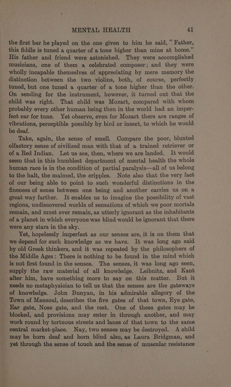 the first bar he played on the one given to him he said, © Father, this fiddle is tuned a quarter of a tone higher than mine at home.” His father and friend were astonished. They were accomplished musicians, one of them a celebrated composer; and they were wholly incapable themselves of appreciating by mere memory the distinction between the two violins, both, of course, perfectly tuned, but one tuned a quarter of a tone higher than the other. On sending for the instrument, however, it turned out that the child was right. That child was Mozart, compared with whom probably every other human being then in the world had an imper- fect ear for tune. Yet observe, even for Mozart there are ranges of vibrations, perceptible possibly by bird or insect, to which he would be deaf. Take, again, the sense of smell. Compare the poor, blunted olfactory sense of civilized man with that of a trained retriever or of a Red Indian. Let us see, then, where we are landed. It would seem that in this humblest department of mental health the whole human race is in the condition of partial paralysis—all of us belong to the halt, the maimed, the cripples. Note also that the very fact of our being able to point to such wonderful distinctions in the fineness of sense between one being and another carries us on a great way farther. It enables us to imagine the possibility of vast regions, undiscovered worlds of sensations of which we poor mortals remain, and must ever remain, as utterly ignorant as the inhabitants of a planet in which everyone was blind would be ignorant that there were any stars in the sky. Yet, hopelessly imperfect as our senses are, it is on them that we depend for such knowledge as we have. It was long ago said by old Greek thinkers, and it was repeated by the philosophers of the Middle Ages: There is nothing to be found in the mind which is not first found in the senses. The senses, it was long ago seen, supply the raw material of all knowledge. lLeibnitz, and Kant after him, have something more to say on this matter. But it needs no metaphysician to tell us that the senses are the gateways of knowledge. John Bunyan, in his admirable allegory of the Town of Mansoul, describes the five gates of that town, Eye gate, Ear gate, Nose gate, and the rest. One of these gates may be blocked, and provisions may enter in through another, and may work round by tortuous streets and lanes of that town to the same central market-place. Nay, two senses may be destroyed. A child may be born deaf and born blind also, as Laura Bridgman, and yet through the sense of touch and the sense of muscular resistance