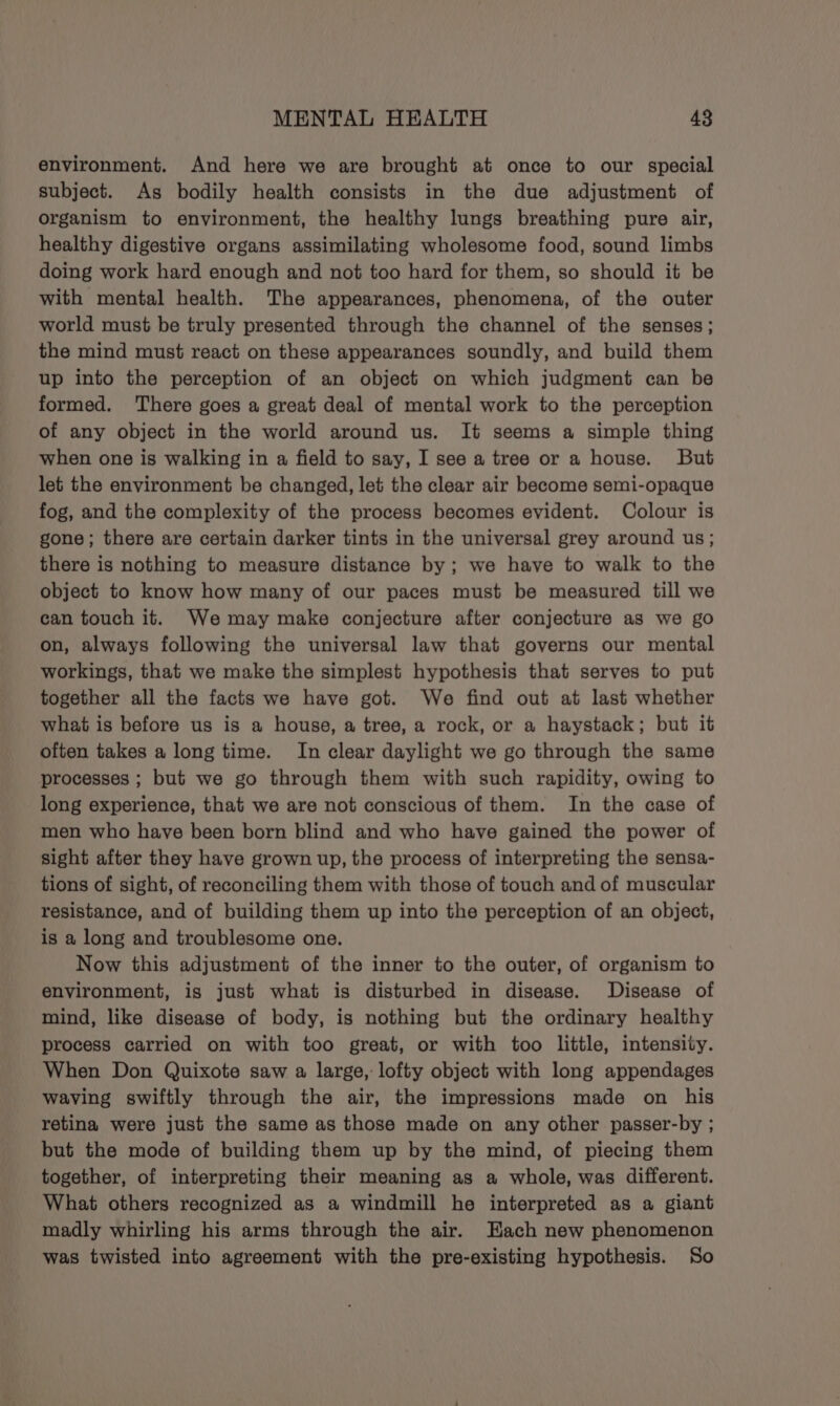 environment. And here we are brought at once to our special subject. As bodily health consists in the due adjustment of organism to environment, the healthy lungs breathing pure air, healthy digestive organs assimilating wholesome food, sound limbs doing work hard enough and not too hard for them, so should it be with mental health. The appearances, phenomena, of the outer world must be truly presented through the channel of the senses; the mind must react on these appearances soundly, and build them up into the perception of an object on which judgment can be formed. There goes a great deal of mental work to the perception of any object in the world around us. It seems a simple thing when one is walking in a field to say, I see a tree or a house. But let the environment be changed, let the clear air become semi-opaque fog, and the complexity of the process becomes evident. Colour is gone; there are certain darker tints in the universal grey around us; there is nothing to measure distance by; we have to walk to the object to know how many of our paces must be measured till we can touch it. Wemay make conjecture after conjecture as we go on, always following the universal law that governs our mental workings, that we make the simplest hypothesis that serves to put together all the facts we have got. We find out at last whether what is before us is a house, a tree, a rock, or a haystack; but it often takes a long time. In clear daylight we go through the same processes ; but we go through them with such rapidity, owing to long experience, that we are not conscious of them. In the case of men who have been born blind and who have gained the power of sight after they have grown up, the process of interpreting the sensa- tions of sight, of reconciling them with those of touch and of muscular resistance, and of building them up into the perception of an object, is a long and troublesome one. Now this adjustment of the inner to the outer, of organism to environment, is just what is disturbed in disease. Disease of mind, like disease of body, is nothing but the ordinary healthy process carried on with too great, or with too little, intensity. When Don Quixote saw a large, lofty object with long appendages waving swiftly through the air, the impressions made on his retina were just the same as those made on any other passer-by ; but the mode of building them up by the mind, of piecing them together, of interpreting their meaning as a whole, was different. What others recognized as a windmill he interpreted as a giant madly whirling his arms through the air. Hach new phenomenon was twisted into agreement with the pre-existing hypothesis. So