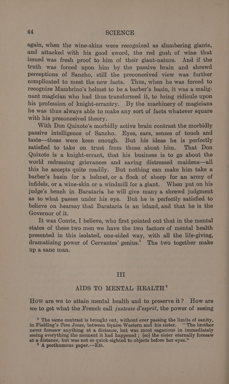again, when the wine-skins were recognized as slumbering giants, and attacked with his good sword, the red gush of wine that issued was fresh proof to him of their giant-nature. And if the truth was forced upon him by the passive brain and shrewd perceptions of Sancho, still the preconceived view was further complicated to meet the new facts. Thus, when he was forced to recognize Mambrino’s helmet to be a barber’s basin, it was a malig- nant magician who had thus transformed it, to bring ridicule upon his profession of knight-errantry. By the machinery of magicians he was thus always able to make any sort of facts whatever square with his preconceived theory. With Don Quixote’s morbidly active brain contrast the morbidly passive intelligence of Sancho. lHyes, ears, senses of touch and taste—these were keen enough. But his ideas he is perfectly satisfied to take on trust from those about him. That Don Quixote is a knight-errant, that his business is to go about the world redressing grievances and saving distressed maidens—all this he accepts quite readily. But nothing can make him take a barber’s basin for a helmet, or a flock of sheep for an army of infidels, or a wine-skin or a windmill for a giant. When put on his judge’s bench in Barataria he will give many a shrewd judgment as to what passes under his eye. But he is perfectly satisfied to believe on hearsay that Barataria is an island, and that he is the Governor of it. It was Comte, I believe, who first pointed out that in the mental states of these two men we have the two factors of mental health presented in this isolated, one-sided way, with all the life-giving, dramatizing power of Cervantes’ genius.. The two together make up a sane man. Iil AIDS TO MENTAL HEALTH * How are we to attain mental health and to preserve it? How are we to get what the French call justesse d’esprit, the power of seeing 1 The same contrast is brought out, without ever passing the limits of sanity, in Fielding’s Tom Jones, between Squire Western and his sister. ‘‘ The brother never foresaw anything at a distance, but was most sagacious in immediately seeing everything the moment it had happened ; (so) the sister eternally foresaw at a distance, but was not so quick-sighted to objects before her eyes.”