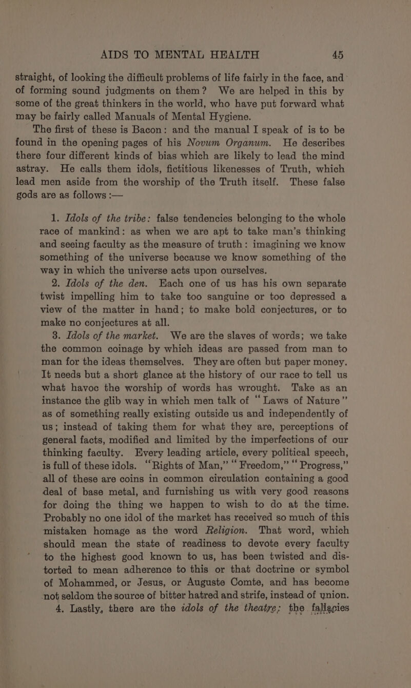 AIDS TO MENTAL HEALTH 4 straight, of looking the difficult problems of life fairly in the face, and of forming sound judgments on them? We are helped in this by some of the great thinkers in the world, who have put forward what may be fairly called Manuals of Mental Hygiene. The first of these is Bacon: and the manual I speak of is to be found in the opening pages of his Novwm Organum. He describes there four different kinds of bias which are likely to lead the mind astray. He calls them idols, fictitious likenesses of Truth, which lead men aside from the worship of the Truth itself. These false gods are as follows :— 1. Idols of the tribe: false tendencies belonging to the whole race of mankind: as when we are apt to take man’s thinking and seeing faculty as the measure of truth: imagining we know something of the universe because we know something of the way in which the universe acts upon ourselves. 2. Idols of the den. Each one of us has his own separate twist impelling him to take too sanguine or too depressed a view of the matter in hand; to make bold conjectures, or to make no conjectures at all. 3. Idols of the market. We are the slaves of words; we take the common coinage by which ideas are passed from man to man for the ideas themselves. They are often but paper money. It needs but a short glance at the history of our race to tell us what havoc the worship of words has wrought. Take as an instance the glib way in which men talk of “ Laws of Nature” as of something really existing outside us and independently of us; instead of taking them for what they are, perceptions of general facts, modified and limited by the imperfections of our thinking faculty. Every leading article, every political speech, is full of these idols. ‘Rights of Man,” “ Freedom,” ‘‘ Progress,” all of these are coins in common circulation containing a good deal of base metal, and furnishing us with very good reasons for doing the thing we happen to wish to do at the time. Probably no one idol of the market has received so much of this mistaken homage as the word Religion. That word, which should mean the state of readiness to devote every faculty to the highest good known to us, has been twisted and dis- torted to mean adherence to this or that doctrine or symbol of Mohammed, or Jesus, or Auguste Comte, and has become not seldom the source of bitter hatred and strife, instead of ynion. 4, Lastly, there are the idols of the theatre; the fallecies