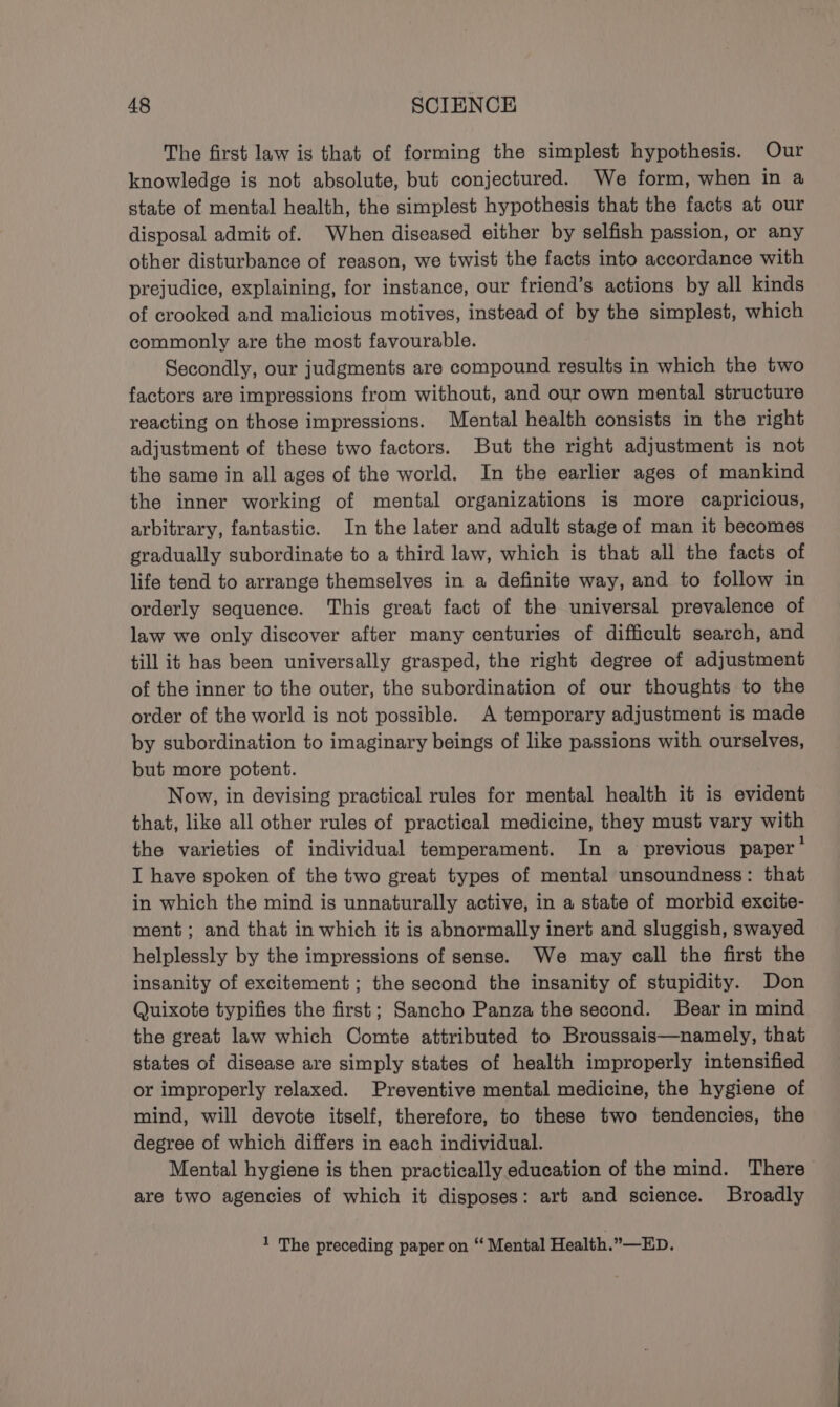 The first law is that of forming the simplest hypothesis. Our knowledge is not absolute, but conjectured. We form, when in a state of mental health, the simplest hypothesis that the facts at our disposal admit of. When diseased either by selfish passion, or any other disturbance of reason, we twist the facts into accordance with prejudice, explaining, for instance, our friend’s actions by all kinds of crooked and malicious motives, instead of by the simplest, which commonly are the most favourable. Secondly, our judgments are compound results in which the two factors are impressions from without, and our own mental structure reacting on those impressions. Mental health consists in the right adjustment of these two factors. But the right adjustment is not the same in all ages of the world. In the earlier ages of mankind the inner working of mental organizations is more capricious, arbitrary, fantastic. In the later and adult stage of man it becomes gradually subordinate to a third law, which is that all the facts of life tend to arrange themselves in a definite way, and to follow in orderly sequence. This great fact of the universal prevalence of law we only discover after many centuries of difficult search, and till it has been universally grasped, the right degree of adjustment of the inner to the outer, the subordination of our thoughts to the order of the world is not possible. A temporary adjustment is made by subordination to imaginary beings of like passions with ourselves, but more potent. Now, in devising practical rules for mental health it is evident that, like all other rules of practical medicine, they must vary with the varieties of individual temperament. In a previous paper’ I have spoken of the two great types of mental unsoundness: that in which the mind is unnaturally active, in a state of morbid excite- ment; and that in which it is abnormally inert and sluggish, swayed helplessly by the impressions of sense. We may call the first the insanity of excitement; the second the insanity of stupidity. Don Quixote typifies the first; Sancho Panza the second. Bear in mind the great law which Comte attributed to Broussais—namely, that states of disease are simply states of health improperly intensified or improperly relaxed. Preventive mental medicine, the hygiene of mind, will devote itself, therefore, to these two tendencies, the degree of which differs in each individual. Mental hygiene is then practically education of the mind. There are two agencies of which it disposes: art and science. Broadly 1 The preceding paper on “ Mental Health.”—ED.