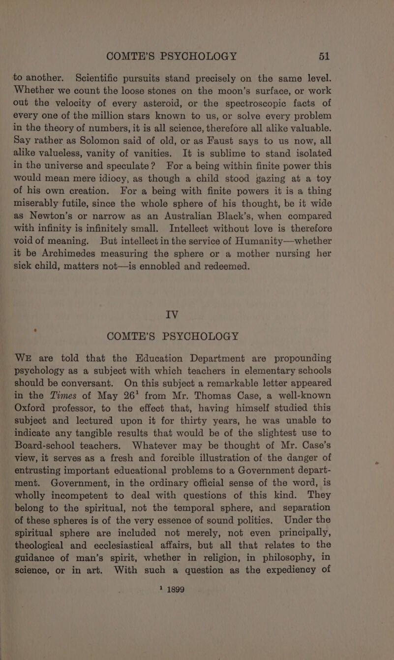 to another. Scientific pursuits stand precisely on the same level. Whether we count the loose stones on the moon’s surface, or work out the velocity of every asteroid, or the spectroscopic facts of every one of the million stars known to us, or solve every problem in the theory of numbers, it is all science, therefore all alike valuable. Say rather as Solomon said of old, or as Faust says to us now, all alike valueless, vanity of vanities. It is sublime to stand isolated in the universe and speculate? For a being within finite power this would mean mere idiocy, as though a child stood gazing at a toy of his own creation. For a being with finite powers it is a thing miserably futile, since the whole sphere of his thought, be it wide as Newton’s or narrow as an Australian Black’s, when compared with infinity is infinitely small. Intellect without love is therefore void of meaning. But intellect in the service of Humanity—whether it be Archimedes measuring the sphere or a mother nursing her sick child, matters not—is ennobled and redeemed. IV COMTE’S PSYCHOLOGY WE are told that the Education Department are propounding psychology as a subject with which teachers in elementary schools should be conversant. On this subject a remarkable letter appeared in the Times of May 26° from Mr. Thomas Case, a well-known Oxford professor, to the effect that, having himself studied this subject and lectured upon it for thirty years, he was unable to indicate any tangible results that would be of the slightest use to Board-school teachers. Whatever may be thought of Mr. Case’s view, it serves as a fresh and forcible illustration of the danger of entrusting important educational problems to a Government depart- ment. Government, in the ordinary official sense of the word, is wholly incompetent to deal with questions of this kind. They belong to the spiritual, not the temporal sphere, and separation of these spheres is of the very essence of sound politics. Under the spiritual sphere are included not merely, not even principally, theological and ecclesiastical affairs, but all that relates to the guidance of man’s spirit, whether in religion, in philosophy, in science, or in art. With such a question as the expediency of 1 1899