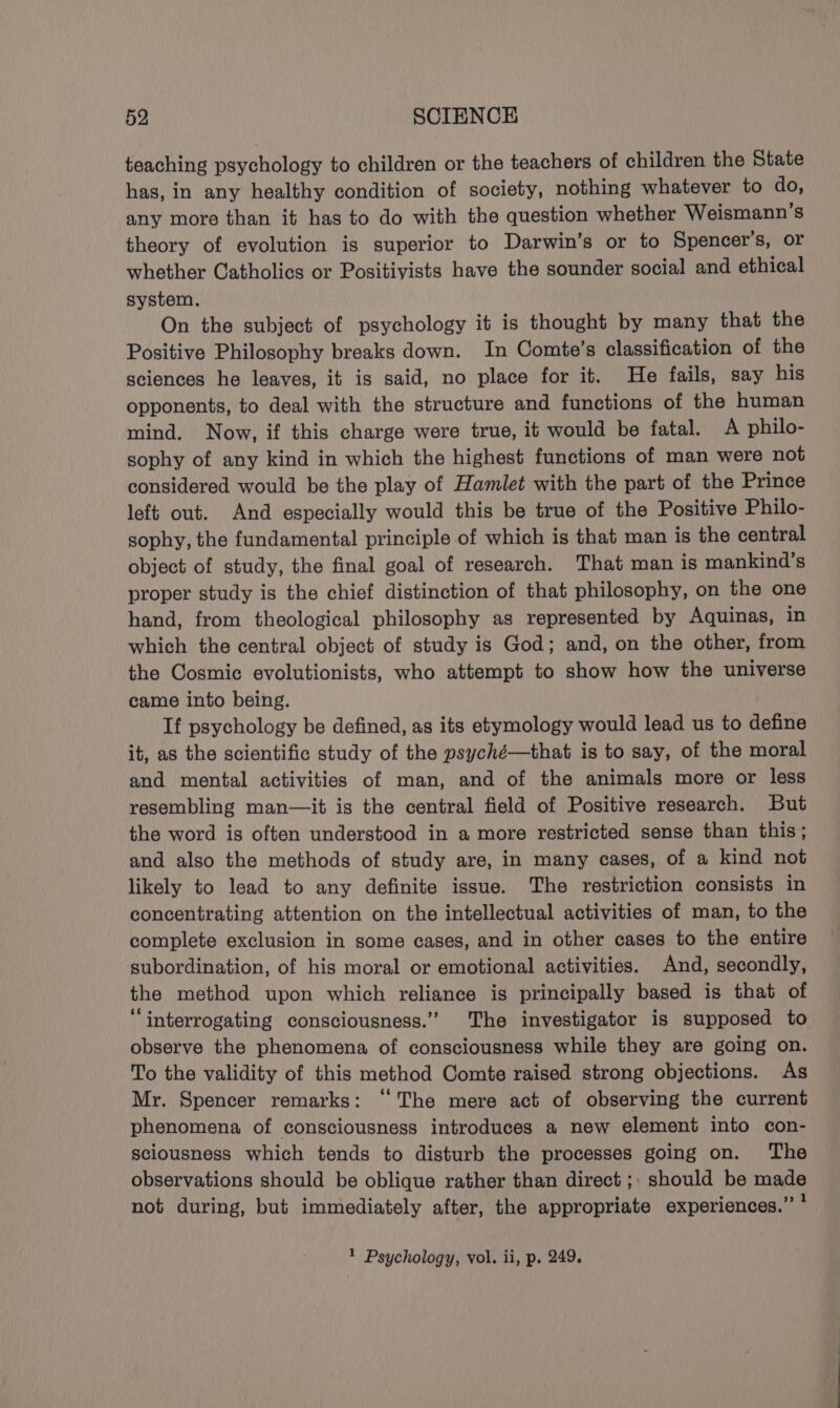 teaching psychology to children or the teachers of children the State has, in any healthy condition of society, nothing whatever to do, any more than it has to do with the question whether Weismann’s theory of evolution is superior to Darwin’s or to Spencer’s, or whether Catholics or Positiyists have the sounder social and ethical system. On the subject of psychology it is thought by many that the Positive Philosophy breaks down. In Comte’s classification of the sciences he leaves, it is said, no place for it. He fails, say his opponents, to deal with the structure and functions of the human mind. Now, if this charge were true, it would be fatal. A philo- sophy of any kind in which the highest functions of man were not considered would be the play of Hamlet with the part of the Prince left out. And especially would this be true of the Positive Philo- sophy, the fundamental principle of which is that man is the central object of study, the final goal of research. That man is mankind’s proper study is the chief distinction of that philosophy, on the one hand, from theological philosophy as represented by Aquinas, in which the central object of study is God; and, on the other, from the Cosmic evolutionists, who attempt to show how the universe came into being. If psychology be defined, as its etymology would lead us to define it, as the scientific study of the psyché—that is to say, of the moral and mental activities of man, and of the animals more or less resembling man—it is the central field of Positive research. But the word is often understood in a more restricted sense than this; and also the methods of study are, in many cases, of a kind not likely to lead to any definite issue. The restriction consists in concentrating attention on the intellectual activities of man, to the complete exclusion in some cases, and in other cases to the entire subordination, of his moral or emotional activities. And, secondly, the method upon which reliance is principally based is that of ‘interrogating consciousness.” The investigator is supposed to observe the phenomena of consciousness while they are going on. To the validity of this method Comte raised strong objections. As Mr. Spencer remarks: “The mere act of observing the current phenomena of consciousness introduces a new element into con- sciousness which tends to disturb the processes going on. The observations should be oblique rather than direct ;, should be made not during, but immediately after, the appropriate experiences.” , 2 Psychology, vol. ii, p. 249.