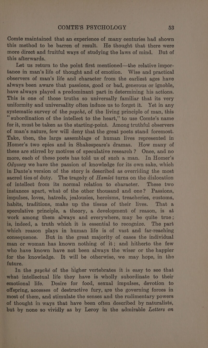 Comte maintained that an experience of many centuries had shown this method to be barren of result. He thought that there were more direct and fruitful ways of studying the laws of mind. But of this afterwards. Let us return to the point first mentioned—the relative impor- tance in man’s life of thought and of emotion. Wise and practical observers of man’s life and character from the earliest ages have always been aware that passions, good or bad, generous or ignoble, have always played a predominant part in determining his actions. This is one of those truths so universally familiar that its very uniformity and universality often induce us to forget it. Yet in any systematic survey of the psyché, of the living principle of man, this “ subordination of the intellect to the heart,” to use Comte’s name for it, must be taken as the starting-point. Among truthful observers of man’s nature, few will deny that the great poets stand foremost. Take, then, the large assemblage of human lives represented in Homer’s two epics and in Shakespeare’s dramas. How many of these are stirred by motives of speculative research ? Once, and no more, each of these poets has told us of such a man. In Homer’s Odyssey we have the passion of knowledge for its own sake, which in Dante’s version of the story is described as overriding the most sacred ties of duty. The tragedy of Hamlet turns on the dislocation of intellect from its normal relation to character. These two instances apart, what of the other thousand and one? Passions, impulses, loves, hatreds, jealousies, heroisms, treacheries, customs, habits, traditions, make up the tissue of their lives. That a speculative principle, a theory, a development of reason, is at work among them always and everywhere, may be quite true; is, indeed, a truth which it is essential to recognize. The part which reason plays in human life is of vast and far-reaching consequence. But in the great majority of cases the individual man or woman has known nothing of it; and hitherto the few who have known have not been always the wiser or the happier for the knowledge. It will be otherwise, we may hope, in the future. In the psyché of the higher vertebrates it is easy to see that what intellectual life they have is wholly subordinate to their emotional life. Desire for food, sexual impulses, devotion to offspring, accesses of destructive fury, are the governing forces in most of them, and stimulate the senses and the rudimentary powers of thought in ways that have been often described by naturalists, but by none so vividly as by Leroy in the admirable Letters on