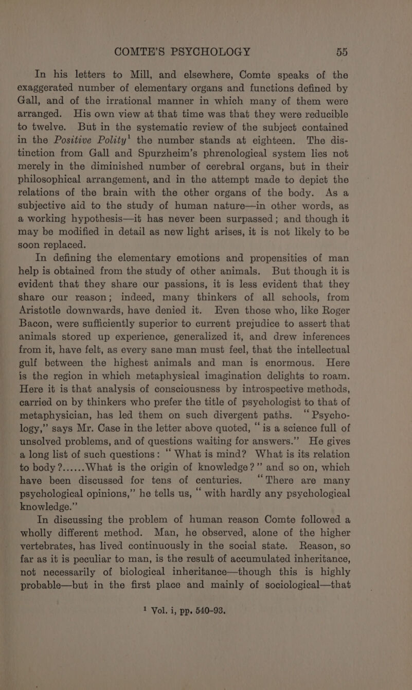 In his letters to Mill, and elsewhere, Comte speaks of the exaggerated number of elementary organs and functions defined by Gall, and of the irrational manner in which many of them were arranged. His own view at that time was that they were reducible to twelve. But in the systematic review of the subject contained in the Positive Polity’ the number stands at eighteen. The dis- tinction from Gall and Spurzheim’s phrenological system lies not merely in the diminished number of cerebral organs, but in their philosophical arrangement, and in the attempt made to depict the relations of the brain with the other organs of the body. As a subjective aid to the study of human nature—in other words, as a working hypothesis—it has never been surpassed; and though it may be modified in detail as new light arises, it is not likely to be soon replaced. In defining the elementary emotions and propensities of man help is obtained from the study of other animals. But though it is evident that they share our passions, it is less evident that they share our reason; indeed, many thinkers of all schools, from Aristotle downwards, have denied it. Even those who, like Roger Bacon, were sufficiently superior to current prejudice to assert that animals stored up experience, generalized it, and drew inferences from it, have felt, as every sane man must feel, that the intellectual gulf between the highest animals and man is enormous. Here is the region in which metaphysical imagination delights to roam. Here it is that analysis of consciousness by introspective methods, carried on by thinkers who prefer the title of psychologist to that of metaphysician, has led them on such divergent paths. ‘‘ Psycho- logy,” says Mr. Case in the letter above quoted, “ is a science full of unsolved problems, and of questions waiting for answers.” He gives a long list of such questions: “ What is mind? What is its relation to body ?...... What is the origin of knowledge?” and so on, which have been discussed for tens of centuries. “There are many psychological opinions,” he tells us, “ with hardly any psychological knowledge.” In discussing the problem of human reason Comte followed a wholly different method. Man, he observed, alone of the higher vertebrates, has lived continuously in the social state. Reason, so far as it is peculiar to man, is the result of accumulated inheritance, not necessarily of biological inheritance—though this is highly probable—but in the first place and mainly of sociological—that 1 Vol. i, pp. 540-93,
