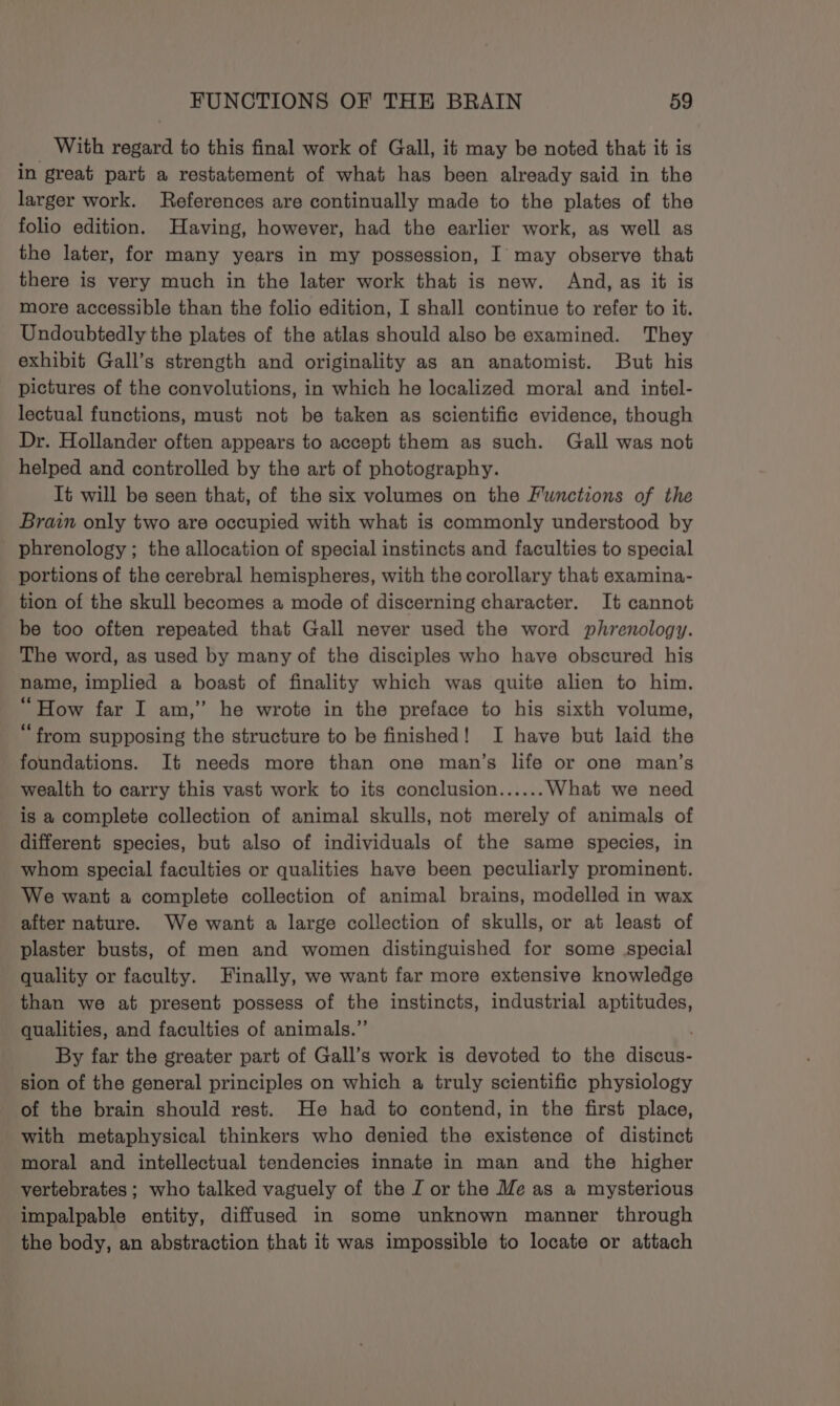 _ With regard to this final work of Gall, it may be noted that it is in great part a restatement of what has been already said in the larger work. References are continually made to the plates of the folio edition. Having, however, had the earlier work, as well as the later, for many years in my possession, I may observe that there is very much in the later work that is new. And, as it is more accessible than the folio edition, I shall continue to refer to it. Undoubtedly the plates of the atlas should also be examined. They exhibit Gall’s strength and originality as an anatomist. But his pictures of the convolutions, in which he localized moral and intel- lectual functions, must not be taken as scientific evidence, though Dr. Hollander often appears to accept them as such. Gall was not helped and controlled by the art of photography. It will be seen that, of the six volumes on the Functions of the Brain only two are occupied with what is commonly understood by phrenology ; the allocation of special instincts and faculties to special portions of the cerebral hemispheres, with the corollary that examina- tion of the skull becomes a mode of discerning character. It cannot be too often repeated that Gall never used the word phrenology. The word, as used by many of the disciples who have obscured his name, implied a boast of finality which was quite alien to him. “How far I am,” he wrote in the preface to his sixth volume, “from supposing the structure to be finished! I have but laid the foundations. It needs more than one man’s life or one man’s wealth to carry this vast work to its conclusion...... What we need is a complete collection of animal skulls, not merely of animals of different species, but also of individuals of the same species, in whom special faculties or qualities have been peculiarly prominent. We want a complete collection of animal brains, modelled in wax after nature. We want a large collection of skulls, or at least of plaster busts, of men and women distinguished for some special quality or faculty. Finally, we want far more extensive knowledge than we at present possess of the instincts, industrial aptitudes, qualities, and faculties of animals.” By far the greater part of Gall’s work is devoted to the anon? sion of the general principles on which a truly scientific physiology of the brain should rest. He had to contend, in the first place, with metaphysical thinkers who denied the existence of distinct moral and intellectual tendencies innate in man and the higher vertebrates ; who talked vaguely of the J or the Me as a mysterious impalpable entity, diffused in some unknown manner through the body, an abstraction that it was impossible to locate or attach