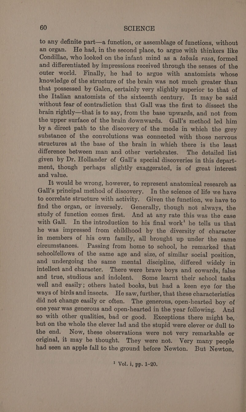 to any definite part—a function, or assemblage of functions, without an organ. He had, in the second place, to argue with thinkers like Condillac, who looked on the infant mind as a tabula rasa, formed and differentiated by impressions received through the senses of the outer world. Finally, he had to argue with anatomists whose knowledge of the structure of the brain was not much greater than that possessed by Galen, certainly very slightly superior to that of the Italian anatomists of the sixteenth century. It may be said without fear of contradiction that Gall was the first to dissect the brain rightly—that is to say, from the base upwards, and not from the upper surface of the brain downwards. Gall’s method led him by a direct path to the discovery of the mode in which the grey substance of the convolutions was connected with those nervous structures at the base of the brain in which there is the least difference between man and other vertebrates. The detailed list given by Dr. Hollander of Gall’s special discoveries in this depart- ment, though perhaps slightly exaggerated, is of great interest and value. It would be wrong, however, to represent anatomical research as Gall’s principal method of discovery. In the science of life we have to correlate structure with activity. Given the function, we have to find the organ, or inversely. Generally, though not always, the study of function comes first. And at any rate this was the case with Gall. In the introduction to his final work! he tells us that he was impressed from childhood by the diversity of character in members of his own family, all brought up under the same circumstances. Passing from home to school, he remarked that schoolfellows of the same age and size, of similar social position, and undergoing the same mental discipline, differed widely in intellect and character. There were brave boys and cowards, false and true, studious and indolent. Some learnt their school tasks well and easily; others hated books, but had a keen eye for the ways of birds andinsects. He saw, further, that these characteristics did not change easily or often. The generous, open-hearted boy of one year was generous and open-hearted in the year following. And so with other qualities, bad or good. Exceptions there might be, but on the whole the clever lad and the stupid were clever or dull to the end. Now, these observations were not very remarkable or original, it may be thought. They were not. Very many people had seen an apple fall to the ground before Newton. But Newton,