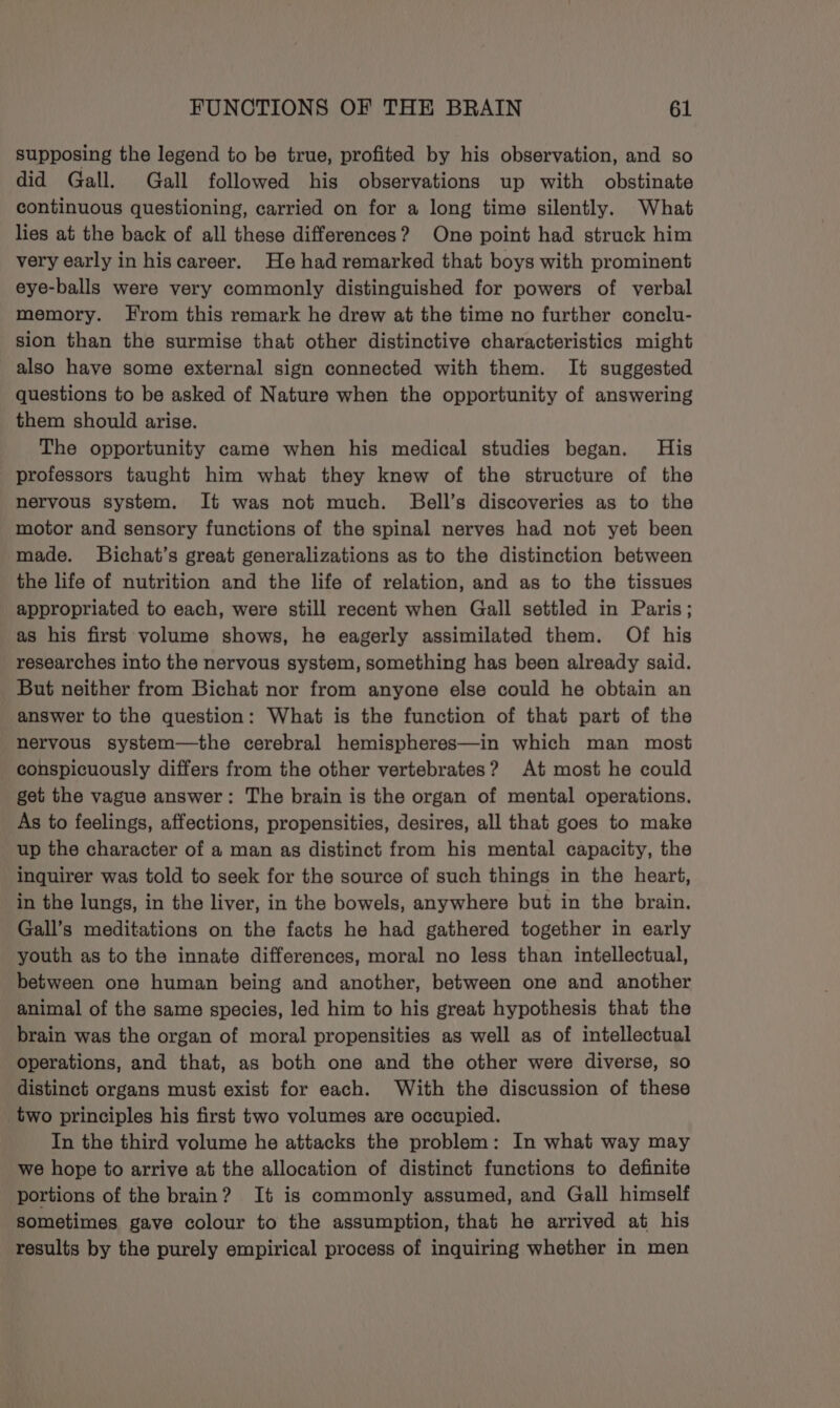 supposing the legend to be true, profited by his observation, and so did Gall. Gall followed his observations up with obstinate continuous questioning, carried on for a long time silently. What lies at the back of all these differences? One point had struck him very early in hiscareer. He had remarked that boys with prominent eye-balls were very commonly distinguished for powers of verbal memory. From this remark he drew at the time no further conclu- sion than the surmise that other distinctive characteristics might also have some external sign connected with them. It suggested questions to be asked of Nature when the opportunity of answering them should arise. The opportunity came when his medical studies began. His professors taught him what they knew of the structure of the nervous system. It was not much. Bell’s discoveries as to the motor and sensory functions of the spinal nerves had not yet been made. SBichat’s great generalizations as to the distinction between the life of nutrition and the life of relation, and as to the tissues appropriated to each, were still recent when Gall settled in Paris; as his first volume shows, he eagerly assimilated them. Of his researches into the nervous system, something has been already said. But neither from Bichat nor from anyone else could he obtain an answer to the question: What is the function of that part of the nervous system—the cerebral hemispheres—in which man most conspicuously differs from the other vertebrates? At most he could get the vague answer: The brain is the organ of mental operations. As to feelings, affections, propensities, desires, all that goes to make up the character of a man as distinct from his mental capacity, the inquirer was told to seek for the source of such things in the heart, in the lungs, in the liver, in the bowels, anywhere but in the brain. Gall’s meditations on the facts he had gathered together in early youth as to the innate differences, moral no less than intellectual, between one human being and another, between one and another animal of the same species, led him to his great hypothesis that the brain was the organ of moral propensities as well as of intellectual operations, and that, as both one and the other were diverse, so distinct organs must exist for each. With the discussion of these two principles his first two volumes are occupied. In the third volume he attacks the problem: In what way may we hope to arrive at the allocation of distinct functions to definite portions of the brain? It is commonly assumed, and Gall himself Sometimes gave colour to the assumption, that he arrived at his results by the purely empirical process of inquiring whether in men