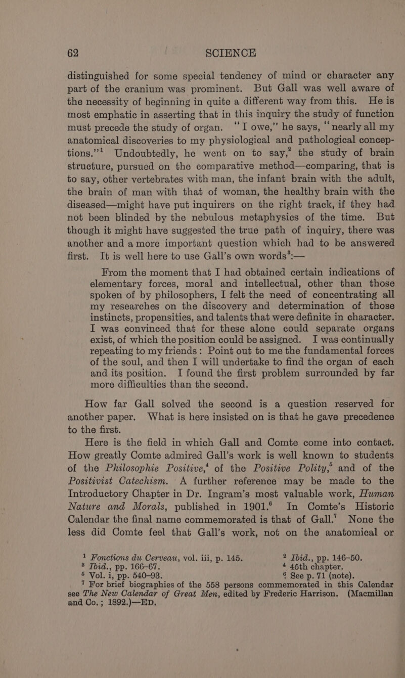 distinguished for some special tendency of mind or character any part of the cranium was prominent. But Gall was well aware of the necessity of beginning in quite a different way from this. He is most emphatic in asserting that in this inquiry the study of function must precede the study of organ. “I owe,” he says, ‘nearly all my anatomical discoveries to my physiological and pathological concep- tions.”’ Undoubtedly, he went on to say, the study of brain structure, pursued on the comparative method—comparing, that is to say, other vertebrates with man, the infant brain with the adult, the brain of man with that of woman, the healthy brain with the diseased—might have put inquirers on the right track, if they had not been blinded by the nebulous metaphysics of the time. But though it might have suggested the true path of inquiry, there was another and amore important question which had to be answered first. It is well here to use Gall’s own words’:— From the moment that I had obtained certain indications of elementary forces, moral and intellectual, other than those spoken of by philosophers, I felt the need of concentrating all my researches on the discovery and determination of those instincts, propensities, and talents that were definite in character. I was convinced that for these alone could separate organs exist, of which the position could be assigned. I was continually repeating to my friends: Point out to me the fundamental forces of the soul, and then I will undertake to find the organ of each and its position. I found the first problem surrounded by far more difficulties than the second. How far Gall solved the second is a question reserved for another paper. What is here insisted on is that he gave precedence to the first. Here is the field in which Gall and Comte come into contact. How greatly Comte admired Gall’s work is well known to students of the Philosophie Positive,‘ of the Positive Polity,’ and of the Positivist Catechism. A further reference may be made to the Introductory Chapter in Dr. Ingram’s most valuable work, Human Natwre and Morals, published in 1901.6 In Comte’s Historic Calendar the final name commemorated is that of Gall.’ None the less did Comte feel that Gall’s work, not on the anatomical or 1 Fonctions du Cerveau, vol. iii, p. 145. 2 Tbid., pp. 146-50. 3 Tbid., pp. 166-67. 4 45th chapter. 5 Vol. i, pp. 540-93. 8 See p. 71 (note). ’ For brief biographies of the 558 persons commemorated in this Calendar see The New Calendar of Great Men, edited by Frederic Harrison. (Macmillan and Co.; 1892.)—ED.