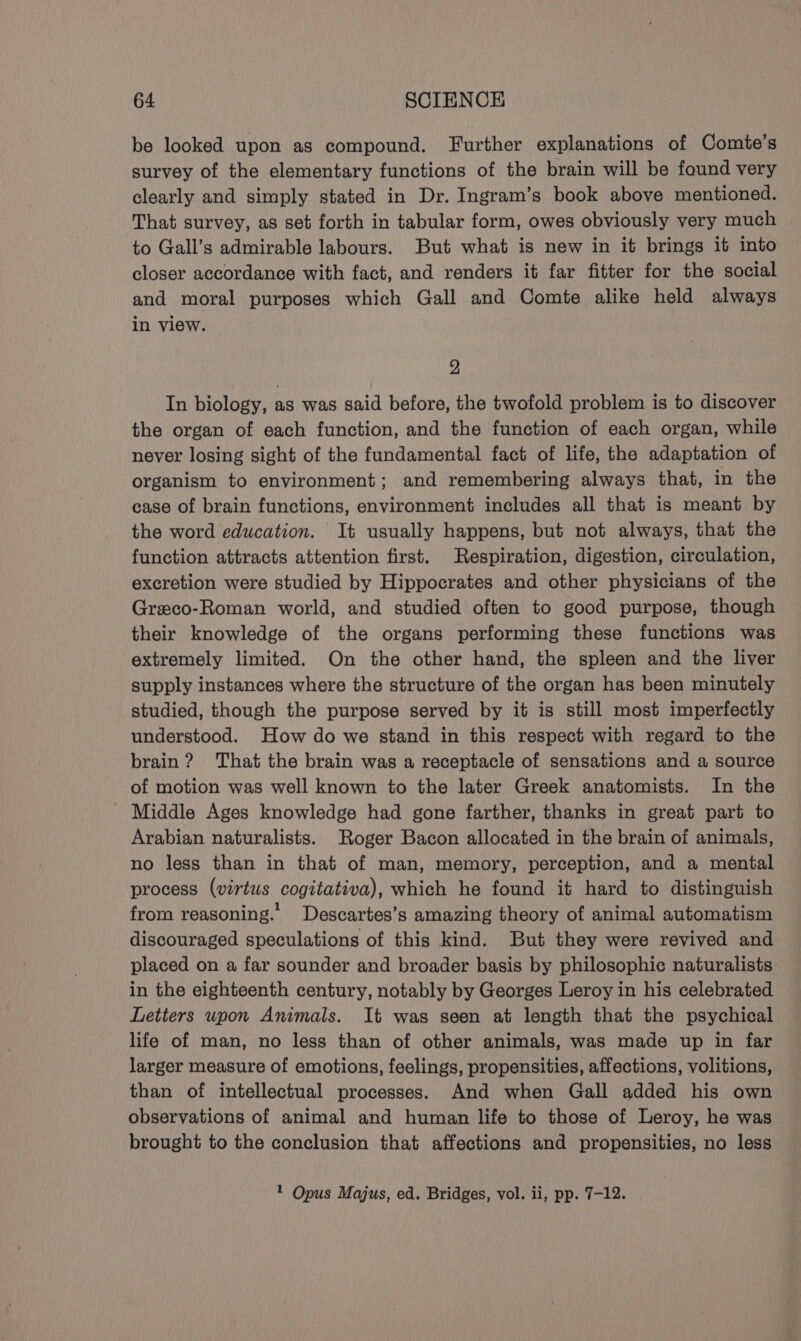 be looked upon as compound. Further explanations of Comte’s survey of the elementary functions of the brain will be found very clearly and simply stated in Dr. Ingram’s book above mentioned. That survey, as set forth in tabular form, owes obviously very much to Gall’s admirable labours. But what is new in it brings it into closer accordance with fact, and renders it far fitter for the social and moral purposes which Gall and Comte alike held always in view. 2 In biology, as was said before, the twofold problem is to discover the organ of each function, and the function of each organ, while never losing sight of the fundamental fact of life, the adaptation of organism to environment; and remembering always that, in the case of brain functions, environment includes all that is meant by the word education. It usually happens, but not always, that the function attracts attention first. Respiration, digestion, circulation, excretion were studied by Hippocrates and other physicians of the Greco-Roman world, and studied often to good purpose, though their knowledge of the organs performing these functions was extremely limited. On the other hand, the spleen and the liver supply instances where the structure of the organ has been minutely studied, though the purpose served by it is still most imperfectly understood. How do we stand in this respect with regard to the brain? That the brain was a receptacle of sensations and a source of motion was well known to the later Greek anatomists. In the Middle Ages knowledge had gone farther, thanks in great part to Arabian naturalists. Roger Bacon allocated in the brain of animals, no less than in that of man, memory, perception, and a mental process (virtus cogitativa), which he found it hard to distinguish from reasoning.’ Descartes’s amazing theory of animal automatism discouraged speculations of this kind. But they were revived and placed on a far sounder and broader basis by philosophic naturalists in the eighteenth century, notably by Georges Leroy in his celebrated Letters upon Animals. It was seen at length that the psychical life of man, no less than of other animals, was made up in far larger measure of emotions, feelings, propensities, affections, volitions, than of intellectual processes. And when Gall added his own observations of animal and human life to those of Leroy, he was brought to the conclusion that affections and propensities, no less 1 Opus Majus, ed. Bridges, vol. ii, pp. 7-12.