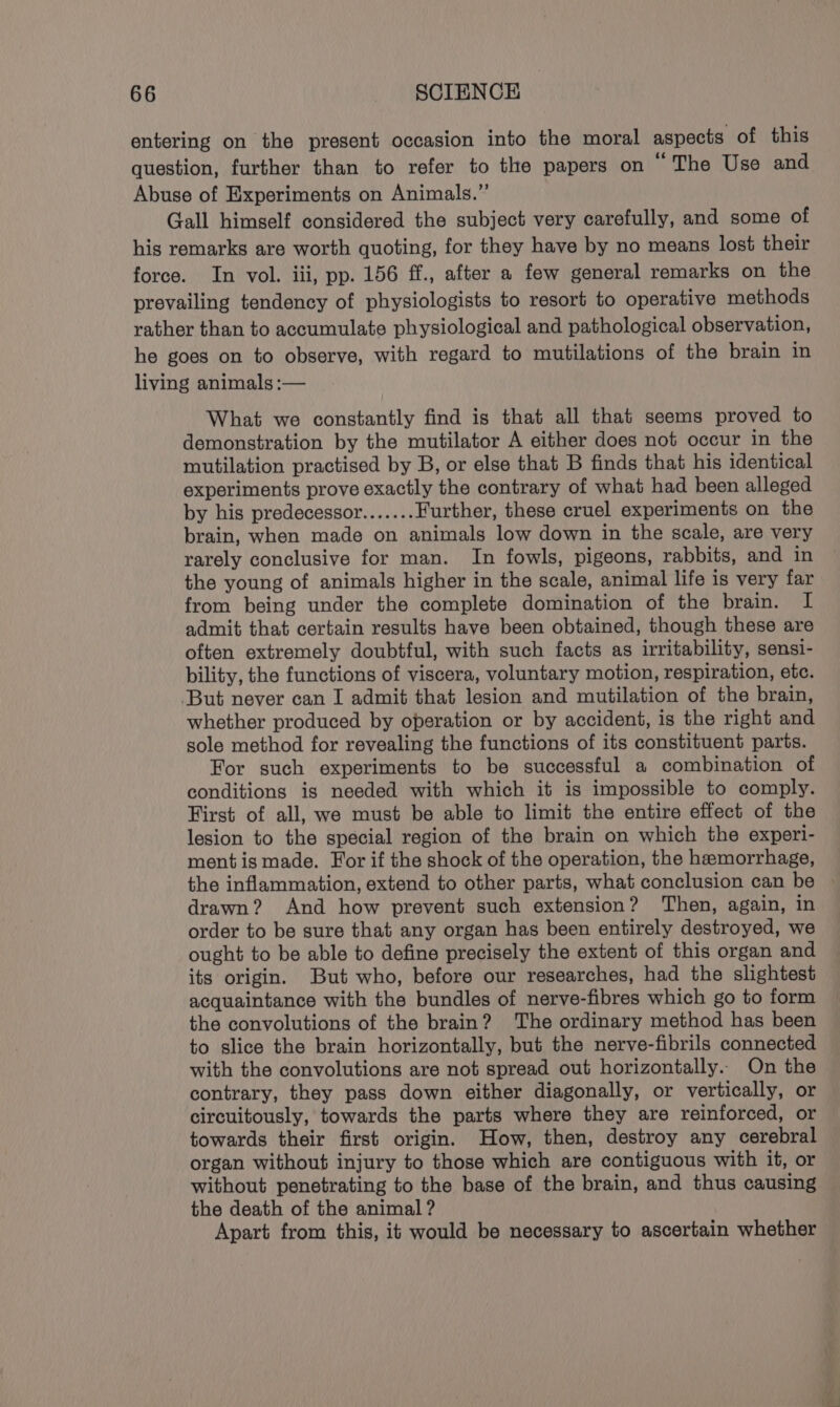 entering on the present occasion into the moral aspects of this question, further than to refer to the papers on © The Use and Abuse of Experiments on Animals.” Gall himself considered the subject very carefully, and some of his remarks are worth quoting, for they have by no means lost their force. In vol. iii, pp. 156 ff., after a few general remarks on the prevailing tendency of physiologists to resort to operative methods rather than to accumulate physiological and pathological observation, he goes on to observe, with regard to mutilations of the brain in living animals :— What we constantly find is that all that seems proved to demonstration by the mutilator A either does not occur in the mutilation practised by B, or else that B finds that his identical experiments prove exactly the contrary of what had been alleged by his predecessor....... Further, these cruel experiments on the brain, when made on animals low down in the scale, are very rarely conclusive for man. In fowls, pigeons, rabbits, and in the young of animals higher in the scale, animal life is very far from being under the complete domination of the brain. I admit that certain results have been obtained, though these are often extremely doubtful, with such facts as irritability, sensi- bility, the functions of viscera, voluntary motion, respiration, etc. ‘But never can I admit that lesion and mutilation of the brain, whether produced by operation or by accident, is the right and sole method for revealing the functions of its constituent parts. For such experiments to be successful a combination of conditions is needed with which it is impossible to comply. First of all, we must be able to limit the entire effect of the lesion to the special region of the brain on which the experi- mentis made. For if the shock of the operation, the hemorrhage, the inflammation, extend to other parts, what conclusion can be » drawn? And how prevent such extension? Then, again, in order to be sure that any organ has been entirely destroyed, we ought to be able to define precisely the extent of this organ and its origin. But who, before our researches, had the slightest acquaintance with the bundles of nerve-fibres which go to form the convolutions of the brain? ‘The ordinary method has been to slice the brain horizontally, but the nerve-fibrils connected with the convolutions are not spread out horizontally. On the contrary, they pass down either diagonally, or vertically, or circuitously, towards the parts where they are reinforced, or towards their first origin. How, then, destroy any cerebral organ without injury to those which are contiguous with it, or without penetrating to the base of the brain, and thus causing the death of the animal ? Apart from this, it would be necessary to ascertain whether