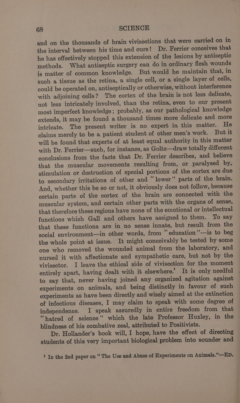 and on the thousands of brain vivisections that were carried on in the interval between his time and ours! Dr. Ferrier conceives that he has effectively stopped this extension of the lesions by antiseptic methods. What antiseptic surgery can do in ordinary flesh wounds ig matter of common knowledge. But would he maintain that, in such a tissue as the retina, a single cell, or a single layer of cells, could be operated on, antiseptically or otherwise, without interference with adjoining cells? The cortex of the brain is not less delicate, not less intricately involved, than the retina, even to our present most imperfect knowledge; probably, as our pathological knowledge extends, it may be found a thousand times more delicate and more intricate. The present writer is no expert in this matter. He claims merely to be a patient student of other men’s work. But it will be found that experts of at least equal authority in this matter with Dr. Ferrier—such, for instance, as Goltz—draw totally different conclusions from the facts that Dr. Ferrier describes, and believe that the muscular movements resulting from, or paralysed by, stimulation or destruction of special portions of the cortex are due to secondary irritations of other and “lower” parts of the brain. And, whether this be so or not, it obviously does not follow, because certain parts of the cortex of the brain are connected with the muscular system, and certain other parts with the organs of sense, that therefore these regions have none of the emotional or intellectual functions which Gall and others have assigned to them. To say that these functions are in no sense innate, but result from the social environment—in other words, from “ education’’—is to beg the whole point at issue. It might conceivably be tested by some one who removed the wounded animal from the laboratory, and nursed it with affectionate and sympathetic care, but not by the vivisector. I leave the ethical side of vivisection for the moment entirely apart, having dealt with it elsewhere. It is only needful to say that, never having joined any organized agitation against experiments on animals, and being distinctly in favour of such experiments as have been directly and wisely aimed at the extinction of infectious diseases, I may claim to speak with some degree of independence. I speak assuredly in entire freedom from that “hatred of science” which the late Professor Huxley, in the blindness of his combative zeal, attributed to Positivists. Dr. Hollander’s book will, I hope, have the effect of directing students of this very important biological problem into sounder and 1 In the 2nd paper on “ The Use and Abuse of Experiments on Animals,”—ED.