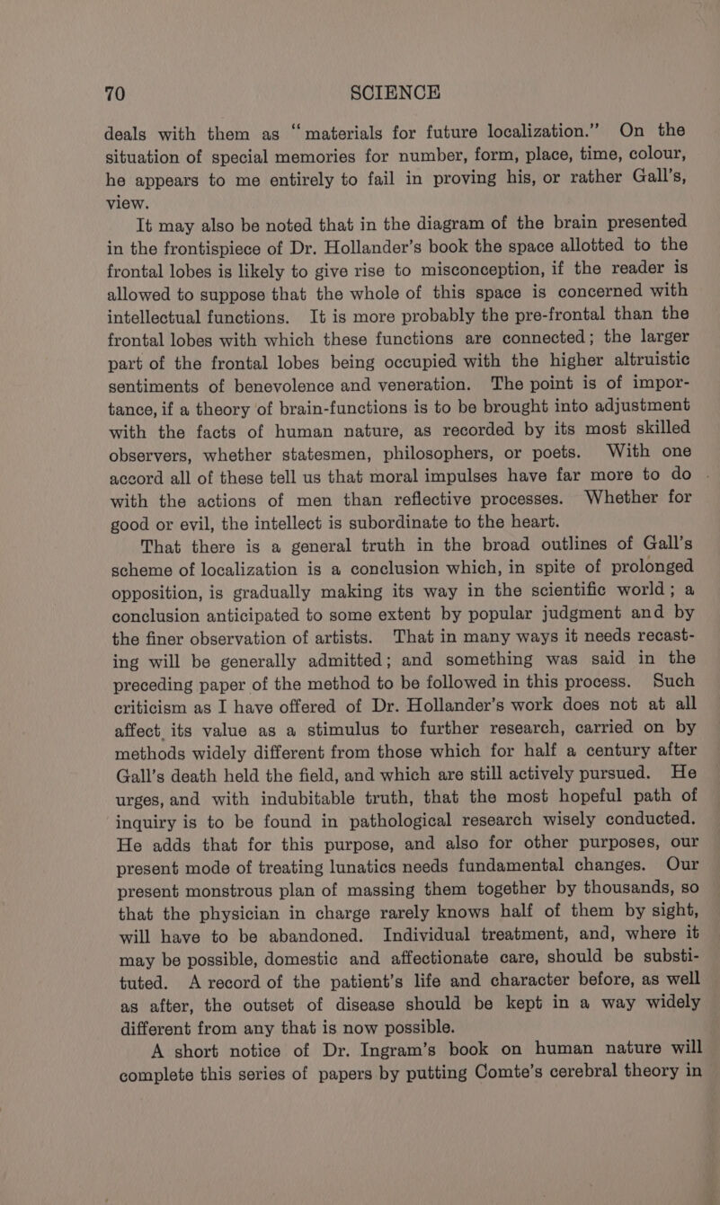 deals with them as ‘materials for future localization.” On the situation of special memories for number, form, place, time, colour, he appears to me entirely to fail in proving his, or rather Gall’s, view. It may also be noted that in the diagram of the brain presented in the frontispiece of Dr. Hollander’s book the space allotted to the frontal lobes is likely to give rise to misconception, if the reader is allowed to suppose that the whole of this space is concerned with intellectual functions. It is more probably the pre-frontal than the frontal lobes with which these functions are connected; the larger part of the frontal lobes being occupied with the higher altruistic sentiments of benevolence and veneration. The point is of impor- tance, if a theory of brain-functions is to be brought into adjustment with the facts of human nature, as recorded by its most skilled observers, whether statesmen, philosophers, or poets. With one accord all of these tell us that moral impulses have far more to do | with the actions of men than reflective processes. Whether for good or evil, the intellect is subordinate to the heart. That there is a general truth in the broad outlines of Gall’s scheme of localization ig a conclusion which, in spite of prolonged opposition, is gradually making its way in the scientific world; a conclusion anticipated to some extent by popular judgment and by the finer observation of artists. That in many ways it needs recast- ing will be generally admitted; and something was said in the preceding paper of the method to be followed in this process. Such criticism as I have offered of Dr. Hollander’s work does not at all affect. its value as a stimulus to further research, carried on by methods widely different from those which for half a century after Gall’s death held the field, and which are still actively pursued. He urges, and with indubitable truth, that the most hopeful path of inquiry is to be found in pathological research wisely conducted. He adds that for this purpose, and also for other purposes, our present mode of treating lunatics needs fundamental changes. Our present monstrous plan of massing them together by thousands, so that the physician in charge rarely knows half of them by sight, will have to be abandoned. Individual treatment, and, where it may be possible, domestic and affectionate care, should be substi- tuted. A record of the patient’s life and character before, as well as after, the outset of disease should be kept in a way widely different from any that is now possible. A short notice of Dr. Ingram’s book on human nature will complete this series of papers by putting Comte’s cerebral theory in