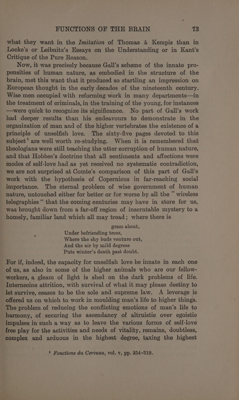 what they want in the Imitation of Thomas 4 Kempis than in Locke’s or Leibnitz’s Essays on the Understanding or in Kant’s Critique of the Pure Reason. Now, it was precisely because Gall’s scheme of the innate pro- pensities of human nature, as embodied in the structure of the brain, met this want that it produced so startling an impression on European thought in the early decades of the nineteenth century. Wise men occupied with reforming work in many departments—in the treatment of criminals, in the training of the young, for instances —were quick to recognize its significance. No part of Gall’s work had deeper results than his endeavours to demonstrate in the organization of man and of the higher vertebrates the existence of a principle of unselfish love. The sixty-five pages devoted to this subject * are well worth re-studying. When it is remembered that theologians were still teaching the utter corruption of human nature, and that Hobbes’s doctrine that all sentiments and affections were modes of self-love had as yet received no systematic contradiction, we are not surprised at Comte’s comparison of this part of Gall’s work with the hypothesis of Copernicus in far-reaching social importance. The eternal problem of wise government of human nature, untouched either for better or for worse by all the “ wireless telegraphies ’”’ that the coming centuries may have in store for us, was brought down from a far-off region of inscrutable mystery to a homely, familiar land which all may tread; where there is grass about, Under befriending trees, Where the shy buds venture out, And the air by mild degrees Puts winter’s death past doubt. For if, indeed, the capacity for unselfish love be innate in each one of us, as also in some of the higher animals who are our fellow- workers, a gleam of light is shed on the dark problems of life. Internecine attrition, with survival of what it may please destiny to let survive, ceases to be the sole and supreme law. A leverage is offered us on which to work in moulding man’s life to higher things. The problem of reducing the conflicting emotions of man’s life to harmony, of securing the ascendancy of altruistic over egoistic impulses in such a way as to leave the various forms of self-love free play for the activities and needs of vitality, remains, doubtless, complex and arduous in the highest degree, taxing the highest 1 Fonctions du Cerveau, vol. v, pp. 254-319.