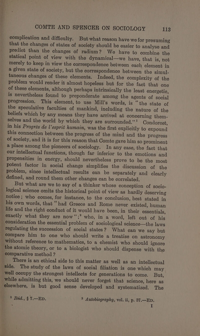 complication and difficulty. But what reason have we for presuming that the changes of states of society should be easier to analyse and predict than the changes of radium? We have to combine the statical point of view with the dynamical—we have, that is, not merely to keep in view the correspondence between each element in a given state of society, but the correspondence between the simul- taneous changes of these elements. Indeed, the complexity of the problem would render it almost hopeless but for the fact that one of these elements, although perhaps intrinsically the least energetic, is nevertheless found to preponderate among the agents of social progression. This element, to use Mill’s words, is “the state of the speculative faculties of mankind, including the nature of the beliefs which by any means they have arrived at concerning them- selves and the world by which they are surrounded.” ! Condorcet, in his Progrés de esprit humain, was the first explicitly to expound this connection between the progress of the mind and the progress of society, and it is for this reason that Comte gave him so prominent a place among the pioneers of sociology. In any case, the fact that our intellectual functions, though far inferior to the emotions and propensities in energy, should nevertheless prove to be the most potent factor in social change simplifies the discussion of the problem, since intellectual results can be separately and clearly defined, and round them other changes can be correlated. But what are we to say of a thinker whose conception of socio- notice ; who comes, for instance, to the conclusion, best stated in his own words, that “‘had Greece and Rome never existed, human life and the right conduct of it would have been, in their essentials, exactly what they are now’’;* who, in a word, left out of his consideration the essential problem of sociological science—the laws regulating the succession of social states? What can we say but compare him to one who should write a treatise on astronomy without reference to mathematics, to a chemist who should ignore the atomic theory, or to a biologist who should dispense with the comparative method ? There is an ethical side to this matter as well as an intellectual side. The study of the laws of social filiation is one which may well occupy the strongest intellects for generations to come. But, elsewhere, is but good sense developed and systematized. The 1 Ibid., § 7.—ED. ® Autobiography, vol. ii, p. 87.—ED. I