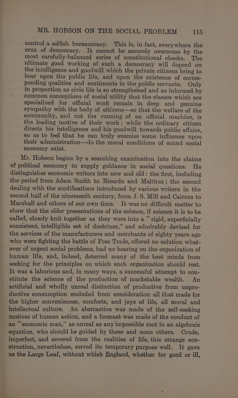 control a selfish bureaucracy. This is, in fact, everywhere the crux of democracy. It cannot be securely overcome by the most carefully-balanced series of constitutional checks. The ultimate good working of such a democracy will depend on the intelligence and goodwill which the private citizens bring to bear upon the public life, and upon the existence of corres- ponding qualities and sentiments in the public servants. Only in proportion as civic life is so strengthened and so informed by common conceptions of social utility that the classes which are specialized for official work remain in deep and genuine Sympathy with the body of citizens—so that the welfare of the community, and not the running of an official machine, is the leading motive of their work; while the ordinary citizen directs his intelligence and his goodwill towards public affairs, so as to feel that he can truly exercise some influence upon their administration—do the moral conditions of sound social economy exist. Mr. Hobson begins by a searching examination into the claims of political economy to supply guidance in social questions. He distinguishes economic writers into new and old: the first, including the period from Adam Smith to Ricardo and Malthus; the second dealing with the modifications introduced by various writers in the second half of the nineteenth century, from J. 8. Mill and Cairnes to Marshall and others of our own time. It was no difficult matter to show that the older presentations of the science, if science it is to be called, closely knit together as they were into a “ rigid, superficially consistent, intelligible set of doctrines,” and admirably devised for the services of the manufacturers and merchants of eighty years ago who were fighting the battle of Free Trade, offered no solution what- ever of urgent social problems, had no bearing on the organization of human life, and, indeed, deterred many of the best minds from seeking for the principles on which such organization should rest. It was a laborious and, in many ways, a successful attempt to con- stitute the science of the production of marketable wealth. An artificial and wholly unreal distinction of productive from unpro- ductive consumption excluded from consideration all that made for the higher conveniences, comforts, and joys of life, all moral and intellectual culture. An abstraction was made of the self-seeking motives of human action, and a forecast was made of the conduct of an “economic man,” as unreal as any impossible root in an algebraic equation, who should be guided by these and none others. Crude, imperfect, and severed from the realities of life, this strange con- struction, nevertheless, served its temporary purpose well. It gave us the Large Loaf, without which England, whether for good or ill,