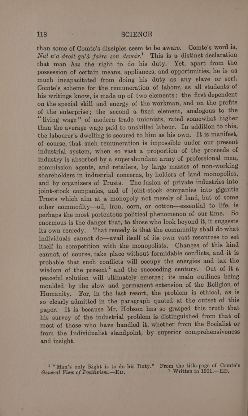 than some of Comte’s disciples seem to be aware. Comte’s word is, Nul n’a droit qwa faire son devoir. This is a distinct declaration that man has the right to do his duty. Yet, apart from the possession of certain means, appliances, and opportunities, he is as much incapacitated from doing his duty as any slave or serf. Comte’s scheme for the remuneration of labour, as all students of his writings know, is made up of two elements: the first dependent on the special skill and energy of the workman, and on the profits of the enterprise; the second a fixed element, analogous to the “living wage” of modern trade unionists, rated somewhat higher than the average wage paid to unskilled labour. In addition to this, - the labourer’s dwelling is secured to him as his own. It is manifest, of course, that such remuneration is impossible under our present industrial system, when so vast a proportion of the proceeds of industry is absorbed by a superabundant army of professional men, commission agents, and retailers, by large masses of non-working shareholders in industrial concerns, by holders of land monopolies, and by organizers of Trusts. The fusion of private industries into joint-stock companies, and of joint-stock companies into gigantic Trusts which aim at a monopoly not merely of land, but of some other commodity—oil, iron, corn, or cotton—essential to life, is perhaps the most portentous political phenomenon of our time. So enormous is the danger that, to those who look beyond it, it suggests its own remedy. That remedy is that the community shall do what individuals cannot do—avail itself of its own vast resources to set itself in competition with the monopolists. Changes of this kind cannot, of course, take place without formidable conflicts, and it is probable that such conflicts will occupy the energies and tax the wisdom of the present? and the succeeding century. Out of it a peaceful solution will ultimately emerge; its main outlines being moulded by the slow and permanent extension of the Religion of Humanity. For, in the last resort, the problem is ethical, as is so clearly admitted in the paragraph quoted at the outset of this paper. It is because Mr. Hobson has so grasped this truth that his survey of the industrial problem is distinguished from that of most of those who have handled it, whether from the Socialist or from the Individualist standpoint, by superior comprehensiveness and insight. 1“\an’s only Right is to do his Duty.” From the title-page of Comte’s General View of Positivism.—ED. 2 Written in 1901.—ED.