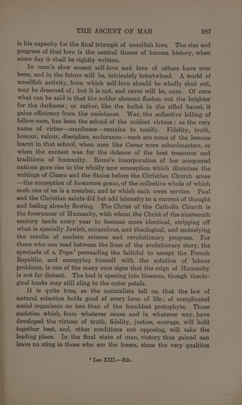 is his capacity for the final triumph of unselfish love. The rise and progress of that love is the central theme of human history, when some day it shall be rightly written. In man’s slow ascent self-love and love of others have ever been, and in the future will be, intricately intertwined. A world of unselfish activity, from which self-love should be wholly shut out, may be dreamed of; but it is not, and never will be, ours. Of ours what can be said is that the nobler element flashes out the brighter for the darkness; or rather, like the bullet in the rifled barrel, it gains efficiency from the resistance. War, the collective killing of fellow-men, has been the school of the noblest virtues ; as the very name of virtue—manliness—remains to testify. Fidelity, truth, honour, valour, discipline, endurance—such are some of the lessons learnt in that school, when men like Cesar were schoolmasters, or when the contest was for the defence of the best treasures and traditions of humanity. Rome’s incorporation of her conquered nations gave rise to the wholly new conception which illumines the _ writings of Cicero and the Stoics before the Christian Church arose —the conception of hwmanum genus, of the collective whole of which each one of us is a member, and to which each owes service. Paul and the Christian saints did but add intensity to a current of thought and feeling already flowing. The Christ of the Catholic Church is the forerunner of Humanity, with whom the Christ of the nineteenth century tends every year to become more identical, stripping off what is specially Jewish, miraculous, and theological, and embodying the results of modern science and revolutionary progress. For those who can read between the lines of the evolutionary story, the spectacle of a Pope’ persuading the faithful to accept the French Republic, and occupying himself with the solution of labour problems, is one of the many sure signs that the reign of Humanity is not far distant. The bud is opening into blossom, though theolo- gical husks may still cling to the outer petals. It is quite true, as the naturalists tell us, that the law of natural selection holds good of every form of life; of complicated social organisms no less than of the humblest protophyte. Those societies which, from whatever cause and in whatever way, have developed the virtues of truth, fidelity, justice, courage, will hold together best, and, other conditions not opposing, will take the leading place. In the final state of man, victory thus gained can leave no sting in those who are the losers, since the very qualities 1 Leo XIII.—ED.