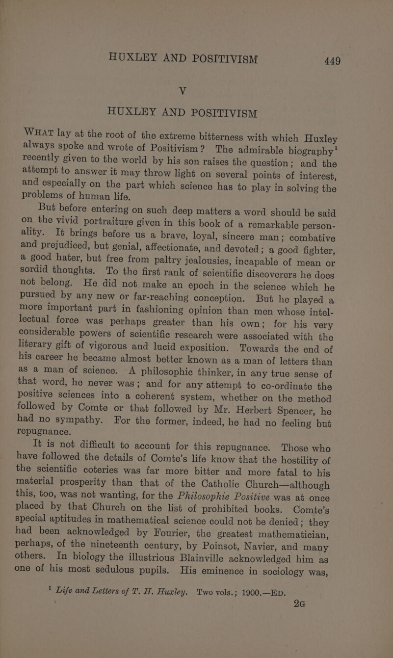 Vv HUXLEY AND POSITIVISM WHAT lay at the root of the extreme bitterness with which Huxley always spoke and wrote of Positivism? The admirable biography * recently given to the world by his son raises the question: and the attempt to answer it may throw light on several points of interest, and especially on the part which science has to play in solving the problems of human life. But before entering on such deep matters a word should be gaid on the vivid portraiture given in this book of a remarkable person- ality. It brings before us a brave, loyal, sincere man; combative and prejudiced, but genial, affectionate, and devoted ; a good fighter, a good hater, but free from paltry jealousies, incapable of mean or sordid thoughts. To the first rank of scientific discoverers he does not belong. He did not make an epoch in the science which he pursued by any new or far-reaching conception. But he played a more important part in fashioning opinion than men whose intel- lectual force was perhaps greater than his own: for his very considerable powers of scientific research were associated with the literary gift of vigorous and lucid exposition. Towards the end of his career he became almost better known as a man of letters than as a man of science. A philosophic thinker, in any true sense of that word, he never was; and for any attempt to co-ordinate the positive sciences into a coherent system, whether on the method followed by Comte or that followed by Mr. Herbert Spencer, he had no sympathy. For the former, indeed, he had no feeling but repugnance, It is not difficult to account for this repugnance. Those who have followed the details of Comte’s life know that the hostility of the scientific coteries was far more bitter and more fatal to his material prosperity than that of the Catholic Church—although this, too, was not wanting, for the Philosophie Positive was at once placed by that Church on the list of prohibited books. Comte’s special aptitudes in mathematical science could not be denied; they had been acknowledged by Fourier, the greatest mathematician, perhaps, of the nineteenth century, by Poinsot, Navier, and many others. In biology the illustrious Blainville acknowledged him as one of his most sedulous pupils. His eminence in sociology was, ’ Life and Letters of T. H. Huxley. Two vols.; 1900.—ED. 2G