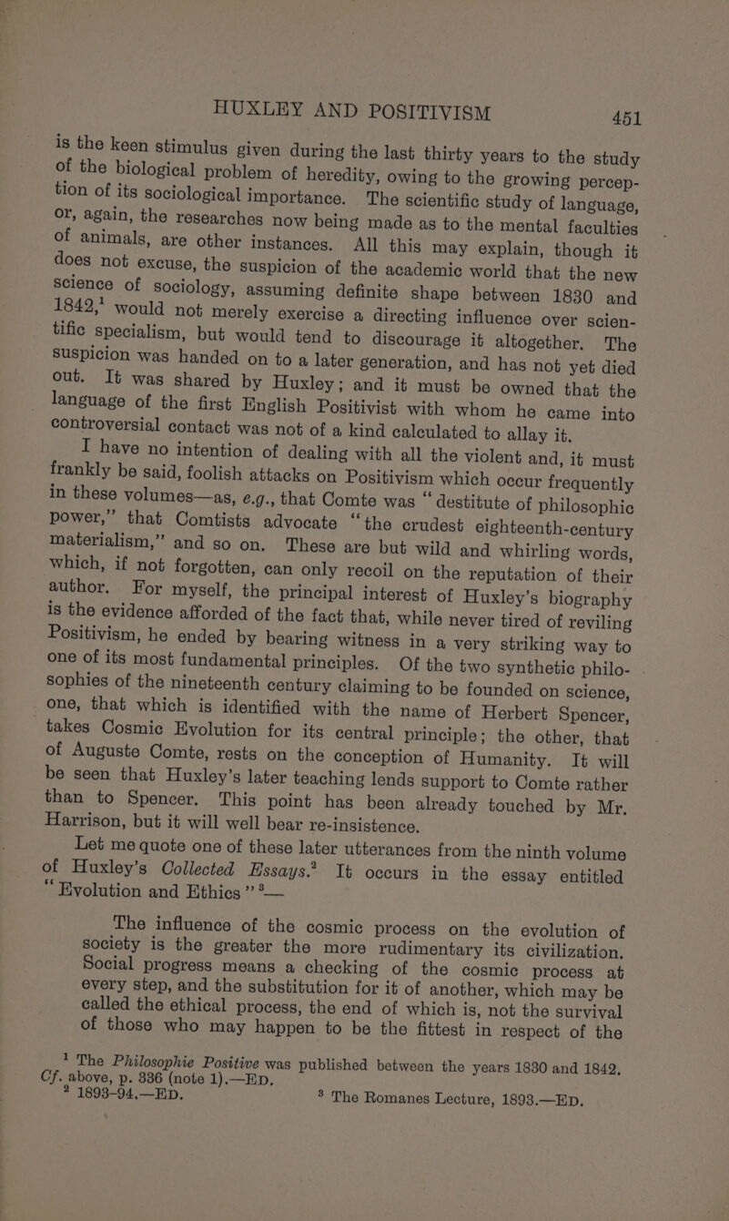 is the keen stimulus given during the last thirty years to the study of the biological problem of heredity, owing to the growing percep- tion of its sociological importance. The scientific study of language, or, again, the researches now being made as to the mental faculties of animals, are other instances. All this may explain, though it does not excuse, the suspicion of the academic world that the new Science of sociology, assuming definite shape between 1830 and 1842, would not merely exercise a directing influence over scien- tific specialism, but would tend to discourage it altogether. The suspicion was handed on to a later generation, and has not yet died out. It was shared by Huxley; and it must be owned that the language of the first English Positivist with whom he came into controversial contact was not of a kind calculated to allay it. I have no intention of dealing with all the violent and, if must frankly be said, foolish attacks on Positivism which occur frequently in these volumes—as, e.g., that Comte was “ destitute of philosophic power,” that Comtists advocate “the crudest eighteenth-century materialism,” and so on. These are but wild and whirling words, which, if not forgotten, can only recoil on the reputation of their author. For myself, the principal interest of Huxley’s biography is the evidence afforded of the fact that, while never tired of reviling Positivism, he ended by bearing witness in a very striking way to one of its most fundamental principles. Of the two synthetic philo- sophies of the nineteenth century claiming to be founded on Science, one, that which is identified with the name of Herbert Spencer, takes Cosmic Evolution for its central principle; the other, that of Auguste Comte, rests on the conception of Humanity. It will be seen that Huxley’s later teaching lends support to Comte rather than to Spencer. This point has been already touched by Mr, Harrison, but it will well bear re-insistence, Let me quote one of these later utterances from the ninth volume of Huxley’s Collected Essays.” It occurs in the essay entitled “ Evolution and Ethics ? °— The influence of the cosmic process on the evolution of society is the greater the more rudimentary its civilization. Social progress means a checking of the cosmic process at every step, and the substitution for it of another, which may be called the ethical process, the end of which is, not the survival of those who may happen to be the fittest in respect of the 1 The Philosophie Positive was published between the years 1830 and 1842, Cf. above, p. 336 (note 1).—Ep, 2 1893-94,.—ED. ® The Romanes Lecture, 1893.—Ep.