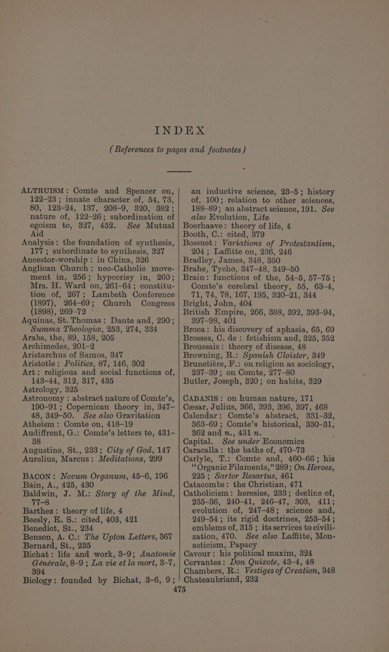 ALTRUISM: Comte and Spencer on, 122-23 ; innate character of, 54, 73, 80, 123-24, 137, 208-9, 320, 382; ‘nature of, 122-26; subordination of egoism to, 327, 452. See Mutual Aid Analysis: the foundation of synthesis, 177 ; subordinate to synthesis, 327 Ancestor-worship : in China, 326 Anglican Church: neo-Catholic move- ment in, 256; hypocrisy in, 260; Mrs. H. Ward on, 261-64; constitu- tion of, 267; Lambeth Conference (1897), 264-69; Church Congress (1898), 269-72 Aquinas, St. Thomas: Dante and, 290; Summa Theologia, 253, 274, 334 Arabs, the, 89, 158, 205 Archimedes, 201-2 Aristarchus of Samos, 347 Aristotle: Politics, 87, 146, 302 Art: religious and social functions of, 143-44, 312, 317, 485 Astrology, 325 Astronomy : abstract nature of Comte’s, 190-91 ; Copernican theory in, 347- 48, 349-50. See also Gravitation Atheism : Comte on, 418-19 Audiffrent, G.: Comte’s letters to, 431- 38 Augustine, St., 233; City of God, 147 Aurelius, Marcus: Meditations, 299 BACON: Novum Organum, 45-6, 196 Bain, A., 425, 480 Baldwin, J. M.: Story of the Mind, 77-8 Barthez: theory of life, 4 Beesly, HE. S.: cited, 403, 421 Benedict, St., 234 Benson, A. C.: The Upton Letters, 367 Bernard, St., 235 Bichat: life and work, 3-9; Anatomie Générale, 8-9 ; La vie et la mort, 3-7, 394 Biology: founded by Bichat, 3-6, 9; an inductive science, 23-5; history of, 100; relation to other sciences, 188-89; an abstract science, 191. See also Evolution, Life Boerhaave: theory of life, 4 Booth, C.: cited, 379 Bossuet: Variations of Protestantism, 204; Laffitte on, 236, 246 Bradley, James, 348, 350 Brahe, Tycho, 347-48, 349-50 Brain: functions of the, 54-5, 57-75; Comte’s cerebral theory, 55, 63-4, 71, 74, 78, 167, 195, 320-21, 344 Bright, John, 404 British Empire, 266, 388, 392, 393-94, 397-98, 401 Broca: his discovery of aphasia, 65, 69 Brosses, C. de: fetishism and, 325, 352 Broussais: theory of disease, 48 Browning, R.: Spanish Cloister, 349 Brunetiére, F'.: on religion as sociology, 237-39 ; on Comte, 277-80 Butler, Joseph, 320; on habits, 329 CABANIS: on human nature, 171 Cesar, Julius, 366, 393, 396, 397, 468 Calendar: Comte’s abstract, 331-32, 363-69 ; Comte’s historical, 330-31, 362 and n., 431 n. Capital. See winder Economics Caracalla: the baths of, 470-73 Carlyle, T.: Comte and, 460-66; his “Organic Filaments,” 289; On Heroes, 225; Sartor Resartus, 461 Catacombs: the Christian, 471 Catholicism: heresies, 233; decline of, 235-36, 240-41, 246-47, 308, 411; evolution of, 247-48; science and, 249-54 ; its rigid doctrines, 253-54 ; emblems of, 315 ; its services to civili- zation, 470. See also Laffitte, Mon- asticism, Papacy Cavour : his political maxim, 324 Cervantes: Don Quiwote, 43-4, 48 Chambers, R.: Vestiges of Creation, 348 Chateaubriand, 232