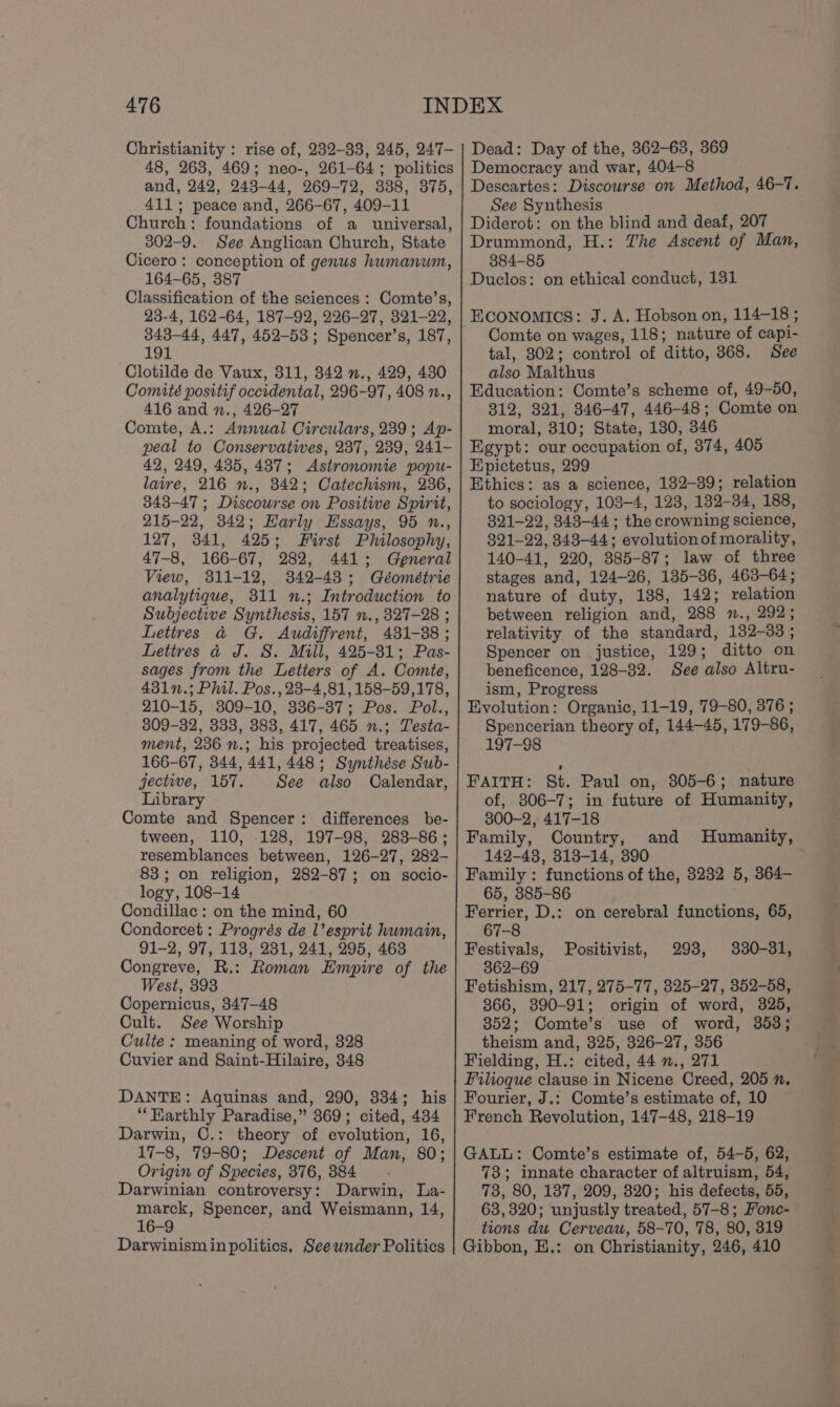 Christianity : rise of, 232-33, 245, 247- 48, 263, 469; neo-, 261-64; politics and, 242, 248-44, 269-72, 338, 375, 411; peace and, 266-67, 409-11 Church: foundations of a universal, 302-9. See Anglican Church, State Cicero: conception of genus huwmanum, 164-65, 387 Classification of the sciences : Comte’s, 23-4, 162-64, 187-92, 226-27, 321-22, 343-44, 447, 452-53; Spencer’s, 187, 191 Clotilde de Vaux, 311, 342 »., 429, 430 Comité positif occidental, 296-97, 408 ., 416 and n., 426-27 Comte, A.: Annual Circulars, 239; Ap- peal to Conservatives, 237, 239, 241- 42, 249, 435, 487; Astronomie popu- laire, 216 n., 342; Catechism, 236, 343-47 ; Discourse on Positwe Spirit, 215-22, 342; Harly Hssays, 95 n., 127, 341, 425; First Philosophy, 47-8, 166-67, 282, 441; General View, 811-12, 342-43; Géométrie analytique, 311 n.; Introduction to Subjective Synthesis, 157 n., 8327-28 ; Letires &amp; G. Audiffrent, 481-88 ; Lettres 4 J. S. Mill, 425-81; Pas- sages from the Letters of A. Comte, 431n.; Phil. Pos., 23-4,81, 158-59,178, 210-15, 309-10, 336-37; Pos. Pol., 309-32, 333, 383, 417, 465 n.; Testa- ment, 236 n.; his projected treatises, 166-67, 344, 441, 448; Synthése Sub- jectwe, 157. See also Calendar, Library Comte and Spencer: differences be- tween, 110, 128, 197-98, 283-86; resemblances between, 126-27, 282- 83; on religion, 282-87; on sgocio- logy, 108-14 Condillac : on the mind, 60 Condorcet : Progrés de l’ esprit humain, 91-2, 97, 118, 231, 241, 295, 463 Congreve, R.: Roman Empire of the West, 393 Copernicus, 347-48 Cult. See Worship Culte : meaning of word, 328 Cuvier and Saint-Hilaire, 348 DANTE: Aquinas and, 290, 334; his “‘Harthly Paradise,” 869; cited, 434 Darwin, C.: theory of evolution, 16, 17-8, 79-80; Descent of Man, 80; Origin of Species, 376, 384 Darwinian controversy: Darwin, La- marck, Spencer, and Weismann, 14, 16-9 Darwinism in politics, Seeunder Politics Dead: Day of the, 362-63, 369 Democracy and war, 404-8 Descartes: Discourse on Method, 46-7. See Synthesis Diderot: on the blind and deaf, 207 Drummond, H.: The Ascent of Man, 384-85 Duclos: on ethical conduct, 131 Comte on wages, 118; nature of capi- tal, 302; control of ditto, 368. See also Malthus Education: Comte’s scheme of, 49-50, 812, 321, 346-47, 446-48; Comte on moral, 310; State, 130, 346 Egypt: our occupation of, 374, 405 Epictetus, 299 Ethics: as a science, 182-39; relation to sociology, 103-4, 123, 132-34, 188, 321-22, 343-44; the crowning science, 321-22, 343-44; evolutionof morality, 140-41, 220, 385-87; law of three stages and, 124-26, 185-36, 463-64; nature of duty, 188, 142; relation between religion and, 288 m., 292; relativity of the standard, 132-383 ; Spencer on justice, 129; ditto on beneficence, 128-32. See also Altru- ism, Progress Evolution: Organic, 11-19, 79-80, 376 ; Spencerian theory of, 144-45, 179-86, 197-98 FAITH: St. Paul on, 805-6; nature of, 806-7; in future of Humanity, 300-2, 417-18 Family, Country, 142-48, 313-14, 390 Family : functions of the, 3232 5, 364- 65, 385-86 Ferrier, D.: on cerebral functions, 65, 67-8 Festivals, 330-31, 362-69 Fetishism, 217, 275-77, 325-27, 352-58, 366, 890-91; origin of word, 325, 352; Comte’s use of word, 353; theism and, 325, 326-27, 356 Fielding, H.: cited, 44 ., 271 Filioque clause in Nicene Creed, 205 n. Fourier, J.: Comte’s estimate of, 10 French Revolution, 147-48, 218-19 and Humanity, Positivist, 293, GALL: Comte’s estimate of, 54-5, 62, 73; innate character of altruism, 54, 73, 80, 187, 209, 820; his defects, 55, 63,320; unjustly treated, 57-8; Honec- tions du Cerveau, 58-70, 78, 80, 319 Gibbon, E.: on Christianity, 246, 410