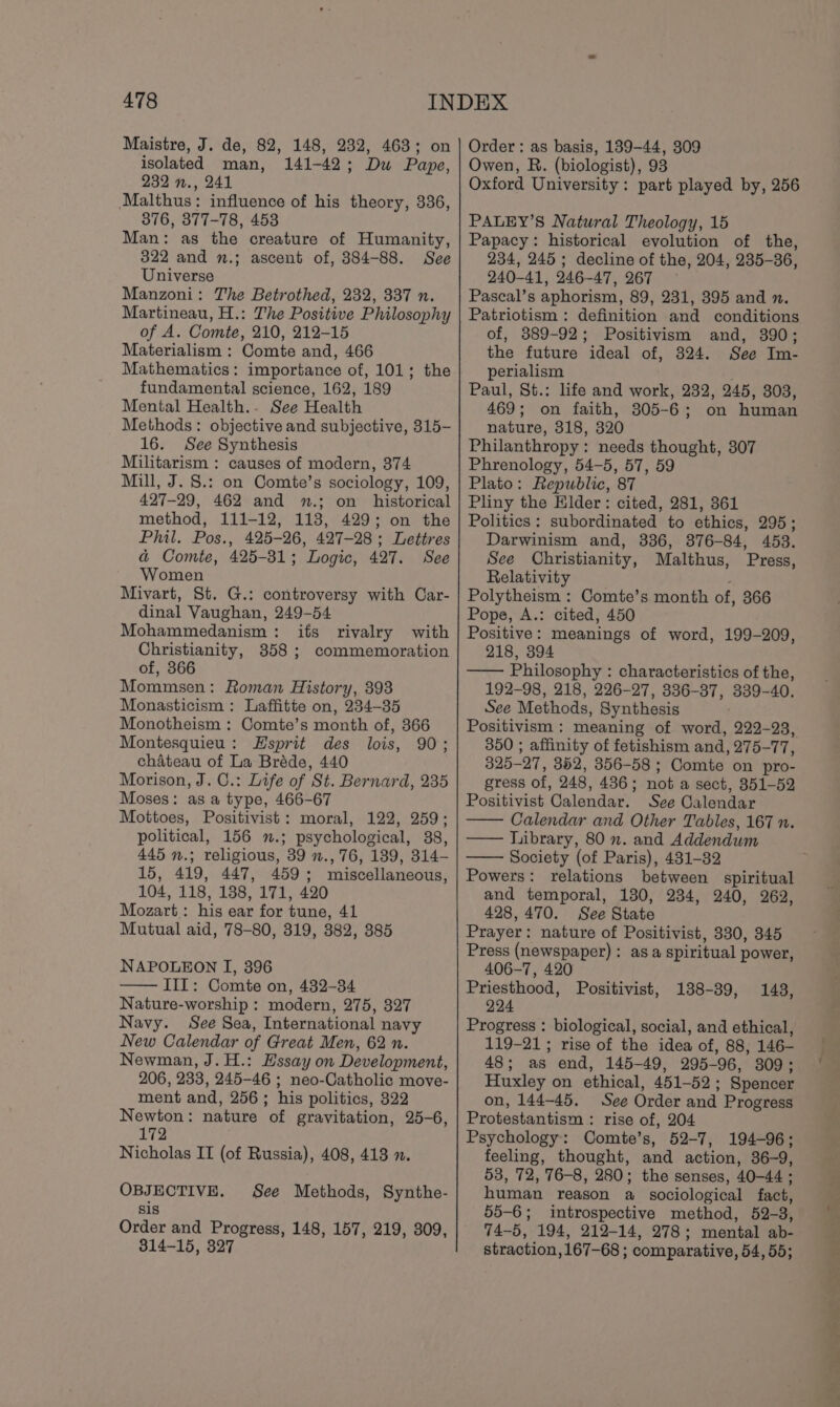 Maistre, J. de, 82, 148, 232, 463; on isolated man, 141-42; Dw Pape, 232 n., 241 Malthus: influence of his theory, 336, 376, 377-78, 453 Man: as the creature of Humanity, 322 and n.; ascent of, 384-88. See Universe Manzoni: The Betrothed, 232, 337 n. Martineau, H.: The Positive Philosophy of A. Comte, 210, 212-15 Materialism : Comte and, 466 Mathematics: importance of, 101; the fundamental science, 162, 189 Mental Health.. See Health Methods: objective and subjective, 315- 16. See Synthesis Militarism : causes of modern, 374 Mill, J. S.: on Comte’s sociology, 109, 427-29, 462 and n.; on historical method, 111-12, 113, 429; on the Phil. Pos., 425-26, 427-28; Lettres a Comte, 425-31; Logic, 427. See Women Mivart, St. G.: controversy with Car- dinal Vaughan, 249-54 Mohammedanism: ifs rivalry with Christianity, 358 ; commemoration of, 366 Mommsen: Roman History, 393 Monasticism : Laffitte on, 234-35 Monotheism : Comte’s month of, 366 Montesquieu: Esprit des lois, 90; chateau of La Bréde, 440 Morison, J. C.: Life of St. Bernard, 235 Moses: as a type, 466-67 Mottoes, Positivist: moral, 122, 259; political, 156 .; psychological, 38, 445 n.; religious, 39 »., 76, 189, 314- 15, 419, 447, 459; miscellaneous, 104, 118, 138, 171, 420 Mozart: his ear for tune, 41 Mutual aid, 78-80, 319, 382, 385 NAPOLEON I, 396 III: Comte on, 432-34 Nature-worship : modern, 275, 327 Navy. See Sea, International navy New Calendar of Great Men, 62 n. Newman, J. H.: Essay on Development, 206, 233, 245-46 ; neo-Catholic move- ment and, 256 ; his politics, 322 Newton: nature of gravitation, 25-6, 172 Nicholas II (of Russia), 408, 413 ». OBJECTIVE. sis Order and Progress, 148, 157, 219, 309, 814-15, 327 See Methods, Synthe- Order: as basis, 139-44, 309 Owen, R. (biologist), 93 Oxford University: part played by, 256 PALEY’S Natural Theology, 15 Papacy: historical evolution of the, 234, 245; decline of the, 204, 235-36, 240-41, 246-47, 267 Pascal’s aphorism, 89, 231, 395 and n. Patriotism: definition and conditions of, 389-92; Positivism and, 390; the future ideal of, 324. See Im- perialism é Paul, St.: life and work, 232, 245, 803, 469; on faith, 305-6; on human nature, 318, 320 Philanthropy: needs thought, 307 Phrenology, 54-5, 57, 59 Plato: Republic, 87 Pliny the Elder: cited, 281, 361 Politics: subordinated to ethics, 295; Darwinism and, 336, 376-84, 453. See Christianity, Malthus, Press, Relativity Polytheism : Comte’s month of, 366 Pope, A.: cited, 450 Positive: meanings of word, 199-209, 218, 394 —— Philosophy : characteristics of the, 192-98, 218, 226-27, 336-37, 339-40. See Methods, Synthesis Positivism: meaning of word, 222-23, 350 ; affinity of fetishism and, 275-77, 325-27, 352, 356-58 ; Comte on pro- gress of, 248, 436; not a sect, 351-52 Positivist Calendar. See Calendar Calendar and Other Tables, 167 n. Library, 80 n. and Addendum Society (of Paris), 431-32 Powers: relations between spiritual and temporal, 130, 234, 240, 262, 428,470. See State Prayer: nature of Positivist, 330, 345 Press (newspaper): asa spiritual power, 406-7, 420 Priesthood, Positivist, 224 Progress : biological, social, and ethical, 119-21; rise of the idea of, 88, 146- 48; as end, 145-49, 295-96, 3809; Huxley on ethical, 451-52; Spencer on, 144-45. See Order and Progress Protestantism : rise of, 204 Psychology: Comte’s, 52-7, 194-96; feeling, thought, and action, 36-9, 53, 72, 76-8, 280; the senses, 40-44 ; human reason a sociological fact, 55-6; introspective method, 52-3, 74-5, 194, 212-14, 278; mental ab- straction, 167-68 ; comparative, 54, 55; 138-39, 143,