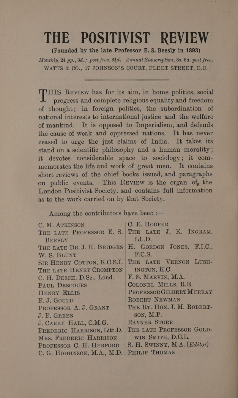 THE POSITIVIST REVIEW (Founded by the late Professor E. S. Beesly in 1893) Monthly, 24 pp., 3d.; post free, 34d. Annual Subscription, 3s. 6d. post free. WATTS &amp; CO., 17 JOHNSON’S COURT, FLEET STREET, E.C. HIS Review has for its aim, in home politics, social progress and complete religious equality and freedom of thought; in foreign politics, the subordination of national interests to international justice and the welfare of mankind. It is opposed to Imperialism, and defends the cause of weak and oppressed nations. It has never ceased to urge the just claims of India. It takes its stand on a scientific philosophy and a human morality ; it devotes considerable space to sociology; it com- memorates the life and work of great men. It contains short reviews of the chief books issued, and paragraphs on public events. This REviEw is the organ of, the London Positivist Society, and contains full information as to the work carried on by that Society. Among the contributors have been :— OC. M. ATKINSON C. EK. HOOPER THE LATE PROFESSOR E. S.|THE LATE J. K. INGRAM, BEESLY LL.D. THE LATE DR. J.H. BRIDGES| H. GORDON JONES, F.L.C., W. S. BLUNT HOS: Sir Henry Corton, K.C.S.I.| THE LATE VERNON LUSH- THE LATE HENRY CROMPTON INGTON, K.C. Cc. H. DescH, D.Sc., Lond. F. S. Marvin, M.A. PAUL DESCOURS COLONEL MILLS, R.E. HENRY ELLIS PROFESSOR GILBERT MURRAY F. J. GOULD ROBERT NEWMAN PROFESSOR A. J. GRANT THE Rr. Hon. J. M. ROBERT- J. EH. GREEN son, M.P. J. CAREY HALL, C.M.G. RAYNER STORR FREDERIC HARRISON, Litt.D.| THE LATE PROFESSOR GOLD- Mrs. FREDERIC HARRISON WIN SMITH, D.C.L. Proressor CG. H. HerForD |S. H. Swinny, M.A. (Editor) C. G. Hiaginson, M.A., M.D. | PHILIP THOMAS