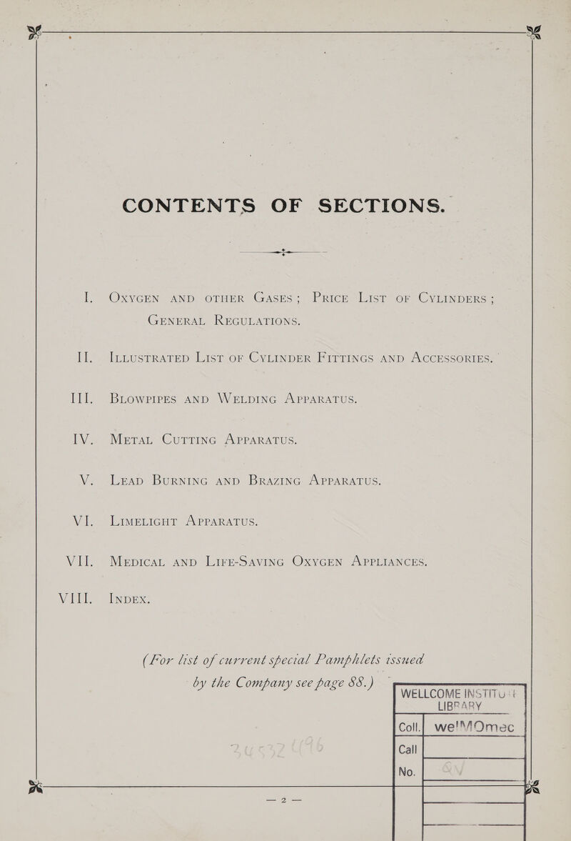 CONTENTS OF SECTIONS. l. OXvGEN ANDO OTHER GASES: Price.“List or (CVEINDERS |. GENERAL REGULATIONS. [i ILLUSTRATED List OF CYLINDER Firtincs AND AccEessonine. III]. .BLowpipes AnD WELDING APPARATUS. i= Netan Cormine Aerararuc: V. Leap BuRNING AND BrazINnc APPARATUS. Vil] TAMPLIGHT PrPARADUS, VII. MepicaL anp Lirse-Savinc Oxycren APPLIANCES. Vath = INDE x. (For list of current special Pamphlets tssued by the Company see page 88. )  WELLCOME INSTITU: £ LIBRARY