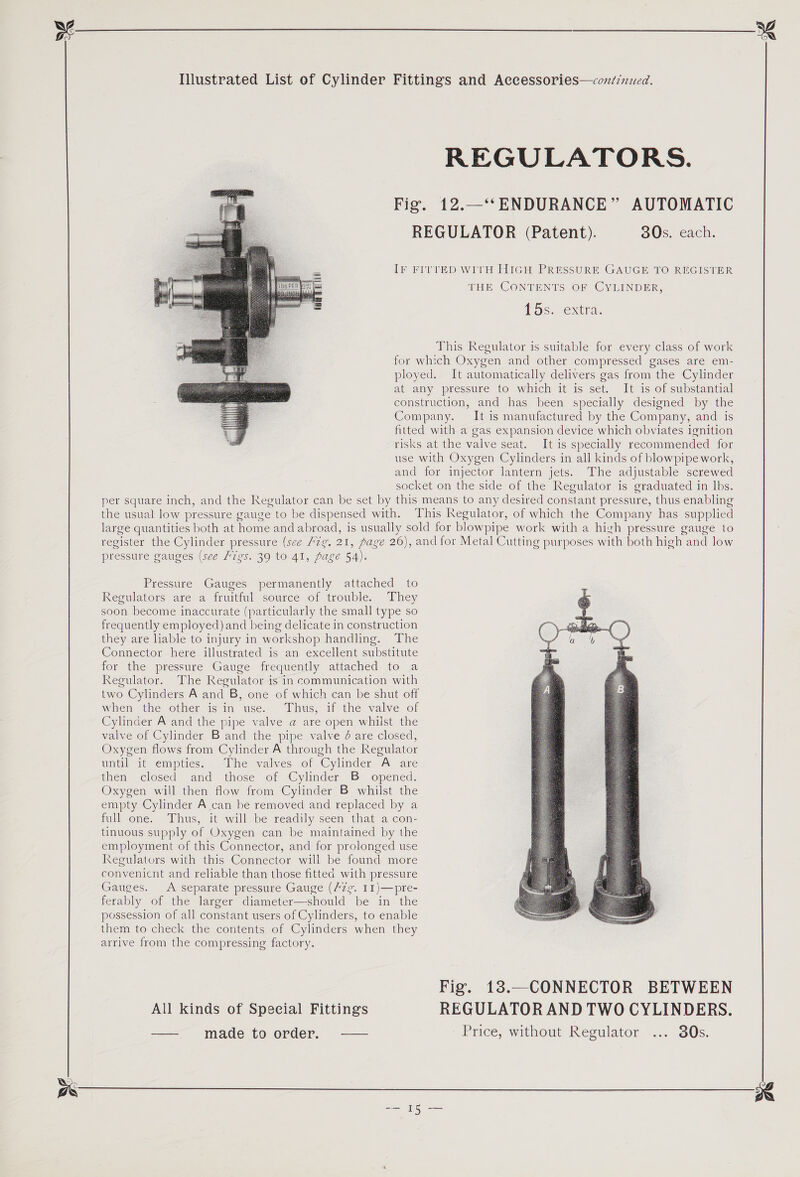   REGULATORS. Fig. 12.—‘‘ ENDURANCE” AUTOMATIC REGULATOR (Patent). 30s. each. IF FITTED WITH HIGH PRESSURE GAUGE TO REGISTER THE CONTENTS OF CYLINDER, 15s. extra. This Regulator is suitable for every class of work for which Oxygen and other compressed gases are em- ployed. It automatically delivers gas from the Cylinder at any pressure to which it is set. It is of substantial construction, and has been specially designed by the Company. It is manufactured by the Company, and is fitted with a gas expansion device which obviates ignition risks at the valve seat. It is specially recommended for use with Oxygen Cylinders in all kinds of blowpipe work, and for injector lantern jets. The adjustable screwed socket on the side of the Regulator is graduated in lbs. pressure gauges (see Figs. 39 to 41, page 54). Pressure Gauges permanently attached to Regulators are a fruitful source of trouble. They soon become inaccurate (particularly the small type so frequently employed) and being delicate in construction they are lable to injury in workshop handling. The Connector here illustrated is an excellent substitute for the pressure Gauge frequently attached to a Regulator. The Regulator is in communication with two Cylinders A and B, one of which can be shut off when the other isin use. Thus, if the valve of Cylinder A and the pipe valve a are open whilst the valve of Cylinder B and the pipe valve 4 are closed, Oxygen flows from Cylinder A through the Regulator until it empties. -The valves of Cylinder A are then closed and those of Cylinder B opened. Oxygen will then flow from Cylinder B whilst the empty Cylinder A can be removed and replaced by a full one. Thus, it will be readily seen that a con- tinuous supply of Oxygen can be maintained by the employment of this Connector, and for prolonged use Regulators with this Connector will be found more convenient and reliable than those fitted with pressure Gauges. <A separate pressure Gauge (Az¢. 11)—pre- ferably of the larger diameter—should be in the possession of all constant users of Cylinders, to enable them to check the contents of Cylinders when they arrive from the compressing factory.  All kinds of Special Fittings —— made to order. ——  