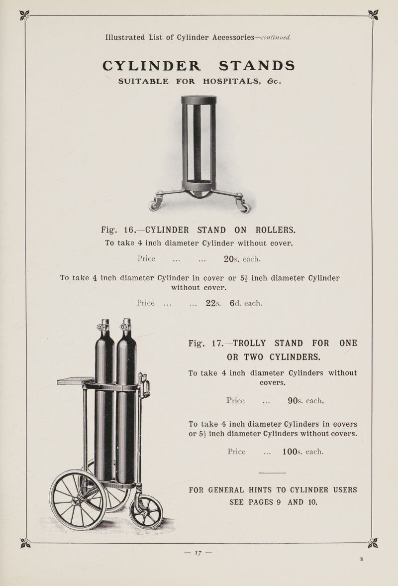 CYLINDER STANDS SUITABLE FOR HOSPITALS, Gc.  Fig. 16.—CYLINDER STAND ON _ ROLLERS. To take 4 inch diameter Cylinder without cover. Price ie ie 20s, each. To take 4 inch diameter Cylinder in cover or 53 ineh diameter Cylinder without cover. Price... “, =228. Oc: e2ch. Fig. 17.—TROLLY STAND FOR ONE OR TWO CYLINDERS. To take 4 inch diameter Cylinders without covers.  Price an 90s. each. To take 4 inch diameter Cylinders in covers or 53 inch diameter Cylinders without covers.   Price ... 100s. each.                       FOR GENERAL HINTS TO CYLINDER USERS SEE PAGES 9 AND 10.  os