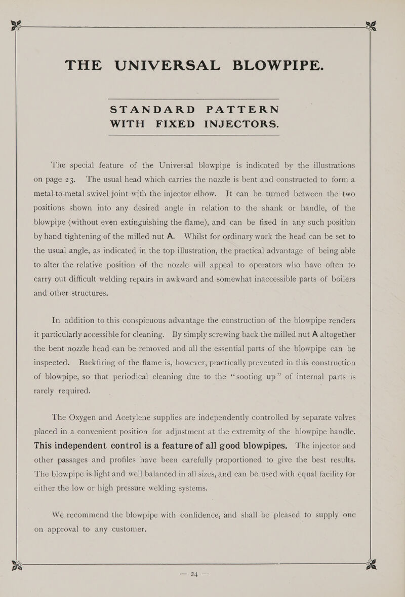 THE UNIVERSAL BLOWPIPE. STANDARD PATTERN WITH FIXED INJECTORS. The special feature of the Universal blowpipe is indicated by the illustrations on page 23. ‘The usual head which carries the nozzle is bent and constructed to form a metal-to-metal swivel joint with the injector elbow. It can be turned between the two positions shown into any desired angle in relation to the shank or handle, of the blowpipe (without even extinguishing the flame), and can be fixed in any such position by hand tightening of the milled nut A. Whilst for ordinary work the head can be set to the usual angle, as indicated in the top illustration, the practical advantage of being able to alter the relative position of the nozzle will appeal to operators who have often to carry out difficult welding repairs in awkward and somewhat inaccessible parts of boilers and other structures. In addition to this conspicuous advantage the construction of the blowpipe renders it particularly accessible for cleaning. By simply screwing back the milled nut A altogether the bent nozzle head can be removed and all the essential parts of the blowpipe can be inspected. Backfiring of the flame is, however, practically prevented in this construction of blowpipe, so that periodical cleaning due to the ‘“‘sooting up” of internal parts is rarely required. The Oxygen and Acetylene supplies are independently controlled by separate valves placed in a convenient position for adjustment at the extremity of the blowpipe handle. This independent control is a feature of all good blowpipes. ‘The injector and other passages and profiles have been carefully proportioned to give the best results. The blowpipe is light and well balanced in all sizes, and can be used with equal facility for either the low or high pressure welding systems. We recommend the blowpipe with confidence, and shall be pleased to supply one on approval to any customer.