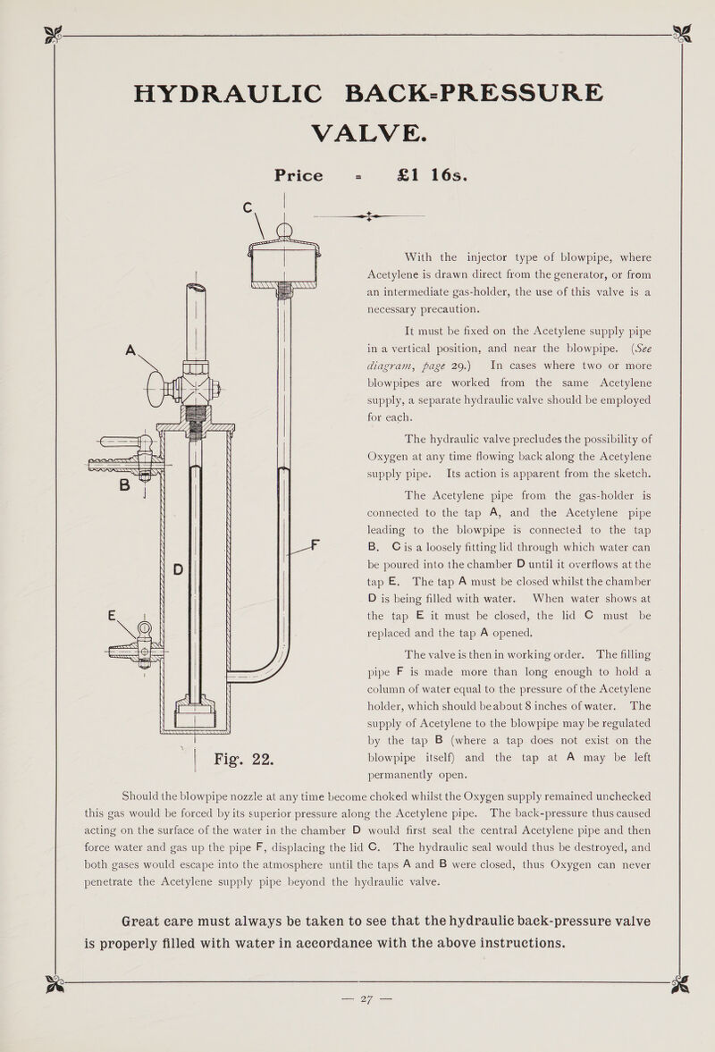    —s — iesin \    RR 22 ANAANY =    With the injector type of blowpipe, where Acetylene is drawn direct from the generator, or from an intermediate gas-holder, the use of this valve is a necessary precaution. It must be fixed on the Acetylene supply pipe in a vertical position, and near the blowpipe. (See diagram, page 29.) In cases where two or more blowpipes are worked from the same Acetylene supply, a separate hydraulic valve should be employed for each. The hydraulic valve precludes the possibility of Oxygen at any time flowing back along the Acetylene supply pipe. Its action is apparent from the sketch. The Acetylene pipe from the gas-holder is connected to the tap A, and the Acetylene pipe leading to the blowpipe is connected to the tap B. Cis a loosely fitting lid through which water can be poured into the chamber D until it overflows at the tap E. The tap A must be closed whilst the chamber D is being filled with water. When water shows at the tap E it must be closed, the did C must be replaced and the tap A opened. The valve is then in working order. The filling pipe F is made more than long enough to hold a column of water equal to the pressure of the Acetylene holder, which should beabout 8 inches of water. The supply of Acetylene to the blowpipe may be regulated by the tap B (where a tap does not exist on the blowpipe itself) and the tap at A may be left permanently open. ae