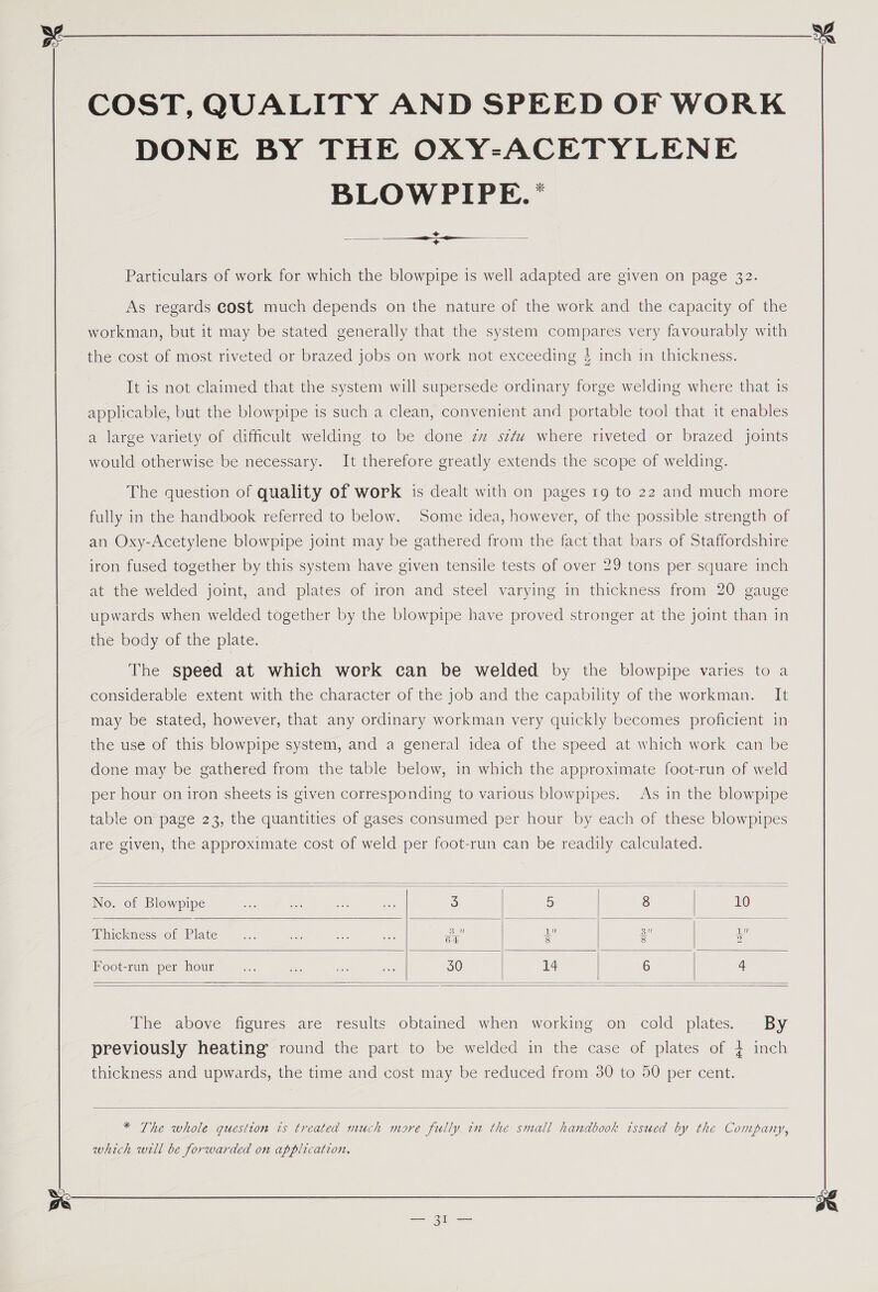 COST, QUALITY AND SPEED OF WORK DONE BY THE OXY-ACETYLENE BLOWPIPE.* + +  Particulars of work for which the blowpipe is well adapted are given on page 32. As regards cost much depends on the nature of the work and the capacity of the workman, but it may be stated generally that the system compares very favourably with the cost of most riveted or brazed jobs on work not exceeding 4 inch in thickness. It is not claimed that the system will supersede ordinary forge welding where that 1s applicable, but the blowpipe is such a clean, convenient and portable tool that it enables a large variety of difficult welding to be done zw sf where riveted or brazed joints would otherwise be necessary. It therefore greatly extends the scope of welding. The question of quality of work is dealt with on pages 19 to 22 and much more fully in the handbook referred to below. Some idea, however, of the possible strength of an Oxy-Acetylene blowpipe joint may be gathered from the fact that bars of Staffordshire iron fused together by this system have given tensile tests of over 29 tons per square inch at the welded joint, and plates of iron and steel varying in thickness from 20 gauge upwards when welded together by the blowpipe have proved stronger at the joint than in the body of the plate. The speed at which work can be welded by the blowpipe varies to a considerable extent with the character of the job and the capability of the workman. It may be stated, however, that any ordinary workman very quickly becomes proficient in the use of this blowpipe system, and a general idea of the speed at which work can be done may be gathered from the table below, in which the approximate foot-run of weld per hour on iron sheets is given corresponding to various blowpipes. As in the blowpipe table on page 23, the quantities of gases consumed per hour by each of these blowpipes are given, the approximate cost of weld per foot-run can be readily calculated.      No. of Blowpipe sas en cee, me 3 5 8 10 Thickness of Plate ee a a an     Foot-run per hour de rae 23 ass 30 14 6 4   The above figures are results obtained when working on cold plates. By previously heating round the part to be welded in the case of plates of 4 inch thickness and upwards, the time and cost may be reduced from 30 to 50 per cent.   * The whole question is treated much more fully in the small handbook issued by the Company, which will be forwarded on application.