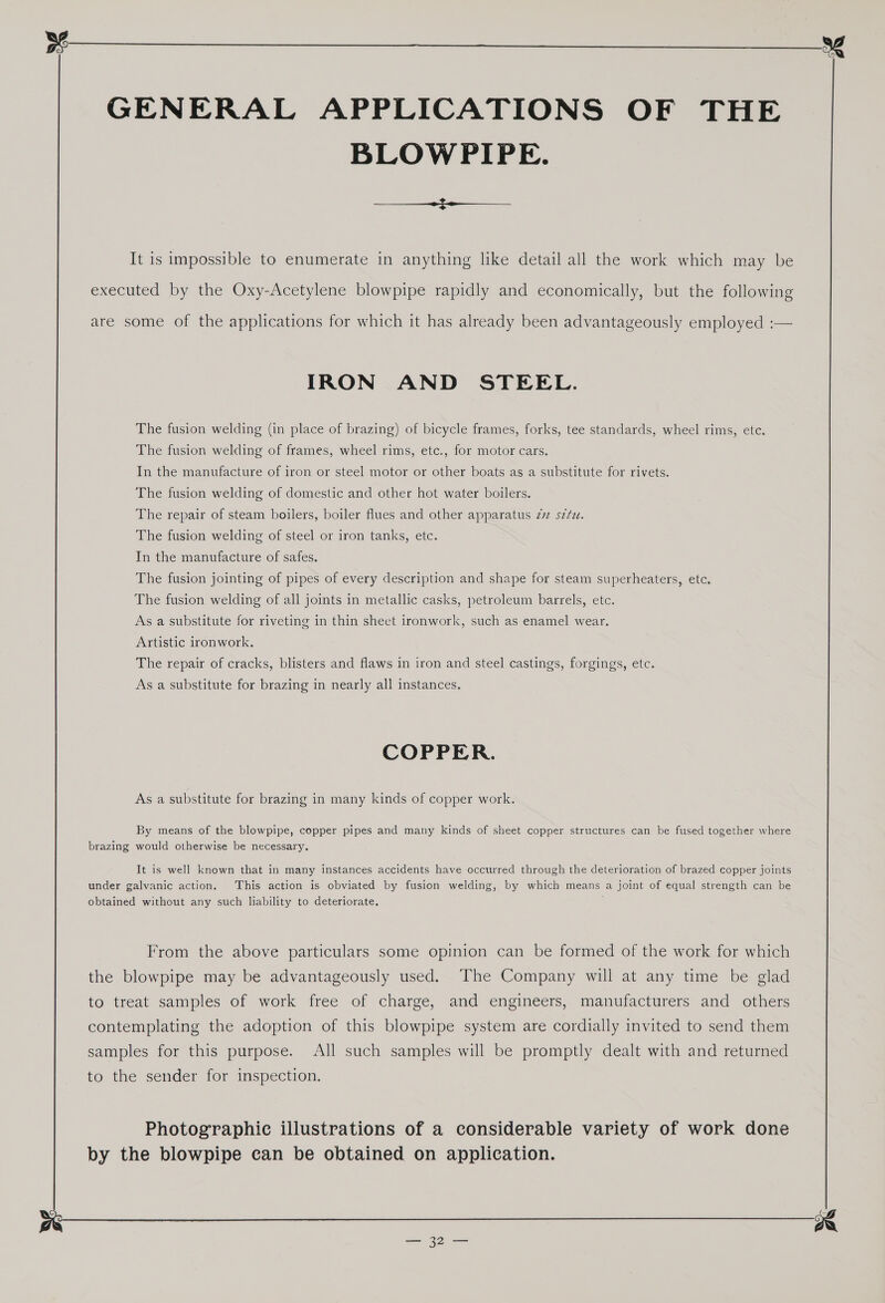  GENERAL APPLICATIONS OF THE BLOWPIPE. ee ee ee It is impossible to enumerate in anything like detail all the work which may be executed by the Oxy-Acetylene blowpipe rapidly and economically, but the following are some of the applications for which it has already been advantageously employed :— IRON AND STEEL. The fusion welding (in place of brazing) of bicycle frames, forks, tee standards, wheel rims, etc. The fusion welding of frames, wheel rims, etc., for motor cars. In the manufacture of iron or steel motor or other boats as a substitute for rivets. The fusion welding of domestic and other hot water boilers. The repair of steam boilers, boiler flues and other apparatus 272 s¢¢z. The fusion welding of steel or iron tanks, etc. In the manufacture of safes. The fusion jointing of pipes of every description and shape for steam superheaters, etc. The fusion welding of all joints in metallic casks, petroleum barrels, etc. As a substitute for riveting in thin sheet ironwork, such as enamel wear. Artistic ironwork, The repair of cracks, blisters and flaws in iron and steel castings, forgings, etc. As a substitute for brazing in nearly all instances. COPPER. As a substitute for brazing in many kinds of copper work. By means of the blowpipe, copper pipes and many kinds of sheet copper structures can be fused together where brazing would otherwise be necessary. It is well known that in many instances accidents have occurred through the deterioration of brazed copper joints under galvanic action. This action is obviated by fusion welding, by which means a joint of equal strength can be obtained without any such liability to deteriorate, , From the above particulars some opinion can be formed of the work for which the blowpipe may be advantageously used. The Company will at any time be glad to treat samples of work free of charge, and engineers, manufacturers and others contemplating the adoption of this blowpipe system are cordially invited to send them samples for this purpose. All such samples will be promptly dealt with and returned to the sender for inspection. Photographie illustrations of a considerable variety of work done by the blowpipe can be obtained on application. 