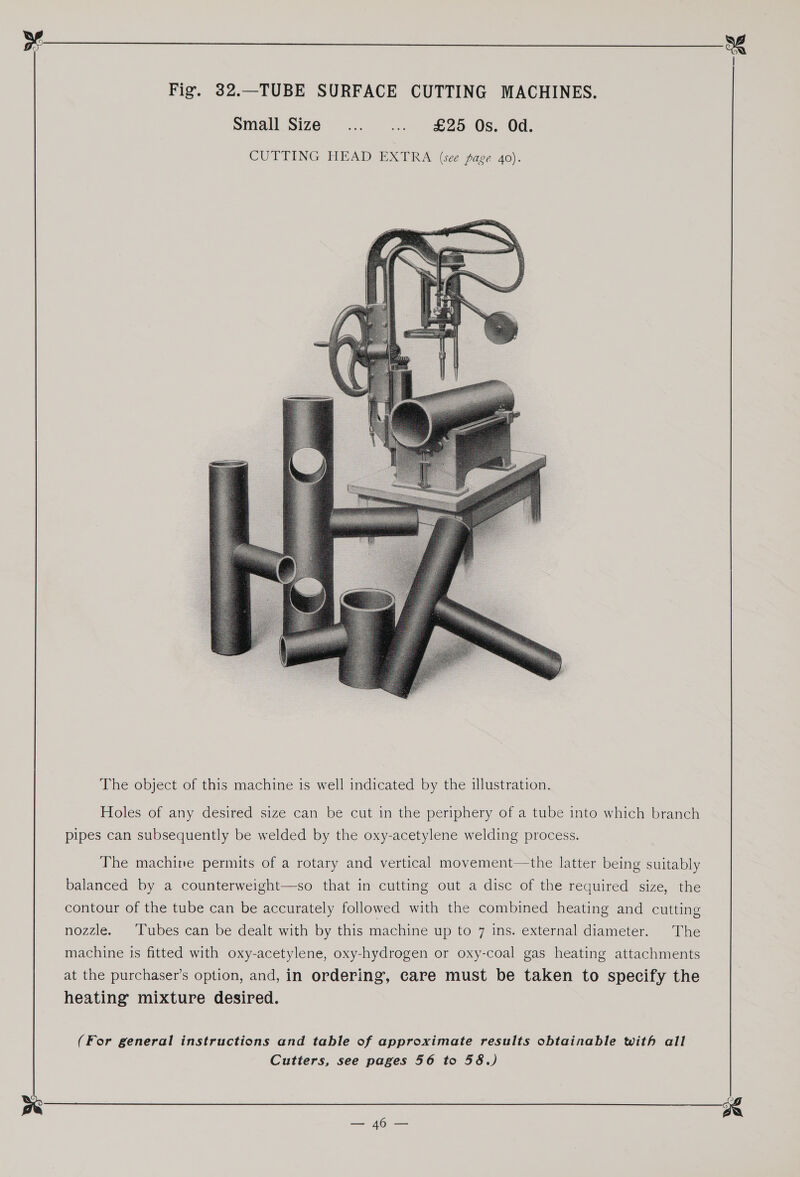   The object of this machine is well indicated by the illustration. Holes of any desired size can be cut in the periphery of a tube into which branch pipes can subsequently be welded by the oxy-acetylene welding process. The machine permits of a rotary and vertical movement—the latter being suitably balanced by a counterweight—so that in cutting out a disc of the required size, the contour of the tube can be accurately followed with the combined heating and cutting nozzle. Tubes can be dealt with by this machine up to 7 ins. external diameter. The machine is fitted with oxy-acetylene, oxy-hydrogen or oxy-coal gas heating attachments at the purchaser’s option, and, in ordering, care must be taken to specify the heating mixture desired. (For general instructions and table of approximate results obtainable with all Cutters, see pages 56 to 58.) 