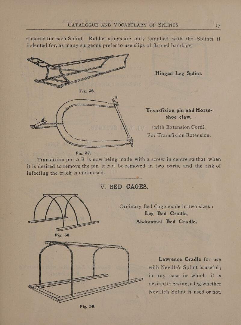 required for each Splint. Rubber sJings are only supplied with the Splints if indented for, as many surgeons prefer to use slips of flannel bandage. Hinged Leg Splint. Transfixion pin and Horse- shoe claw. (with Extension Cord). For Transfixion Extension. Fig. 37. Transfixion pin AB is now being made with a screw in centre so that when it is desired to remove the pin it can be removed in two parts, and the risk of infecting the track is minimised. ae V. BED CAGES. Ordinary Bed Cage made in two sizes : Leg Bed Cradle, Abdominal Bed Cradle. Lawrence Cradle for use with Neville’s Splint is useful ; in any case in’ which it is desired to Swing, aleg whether Neville’s Splint is used or not.