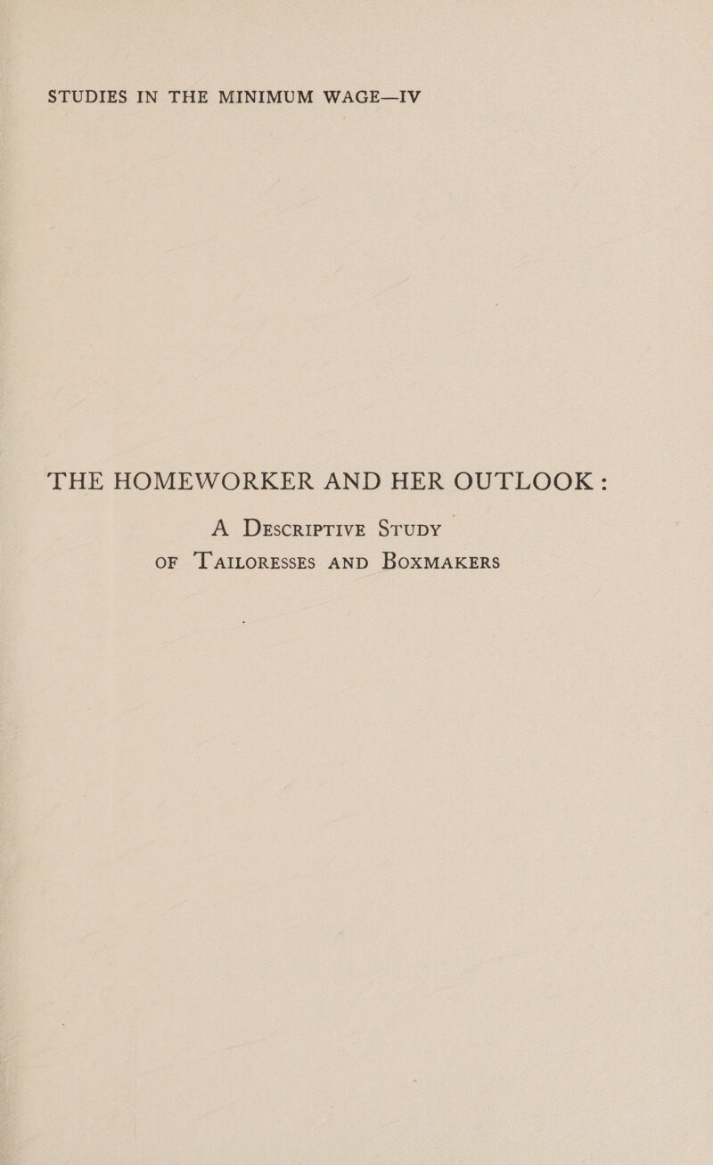 STUDIES IN THE MINIMUM WAGE—IV THE HOMEWORKER AND HER OUTLOOK : A DegscripTIvE STuDY OF '[AILORESSES AND BOXMAKERS