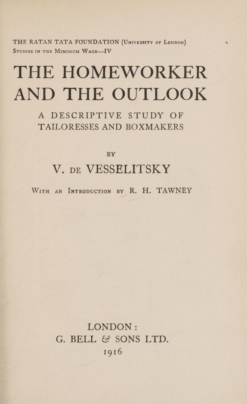 THE RATAN TATA FOUNDATION (Unrversity or Lonpon) StTupiges IN THE Minimum Wacr—IV THE HOMEWORKER AND THE OUTLOOK A DESCRIPTIVE STUDY OF TAILORESSES AND BOXMAKERS BY V. pe VESSELITSKY Wirn an Inrropucrion sy R. H. TAWNEY LONDON : G. BELL &amp; SONS LTD. 1916