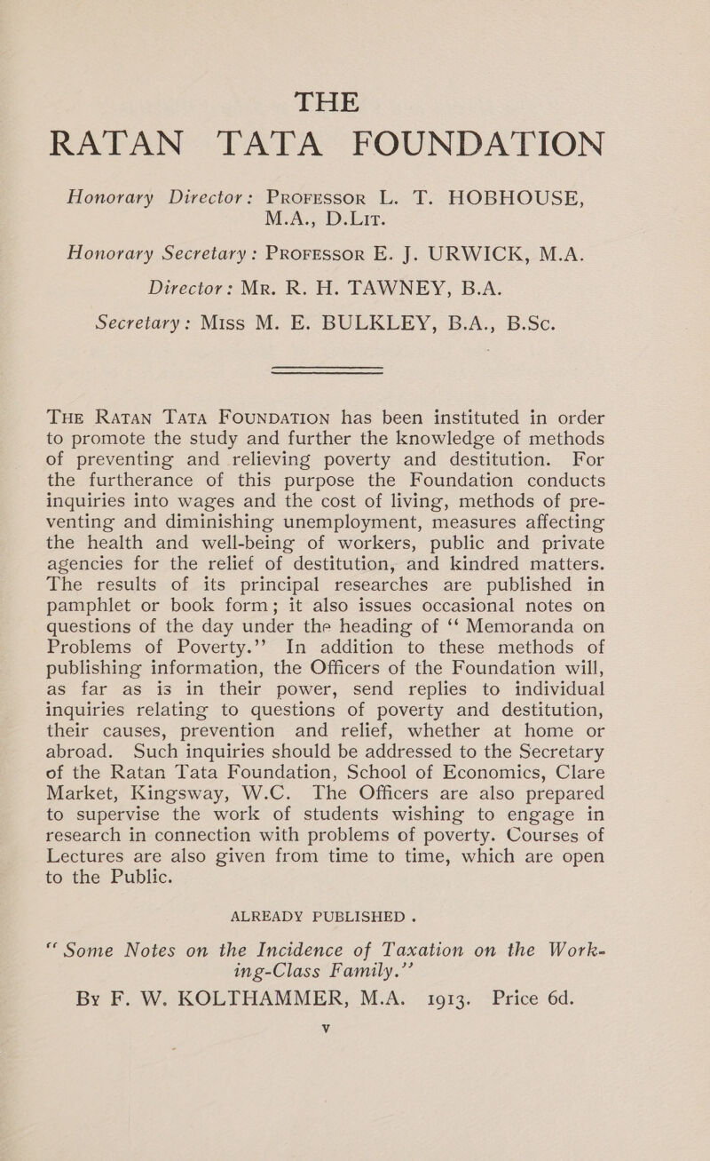 THE RATAN TATA FOUNDATION Honorary Director: Proressor L. T. HOBHOUSE, M.A., D.Lir. Honorary Secretary: PROFESSOR E. J. URWICK, M.A. Director: Mr. R. H. TAWNEY, B.A. Secretary: Miss M. E. BULKLEY, B.A., B.Sc. THE Ratan Tata Founpbation has been instituted in order to promote the study and further the knowledge of methods of preventing and relieving poverty and destitution. For the furtherance of this purpose the Foundation conducts inquiries into wages and the cost of living, methods of pre- venting and diminishing unemployment, measures affecting the health and well-being of workers, public and private agencies for the relief of destitution, and kindred matters. The results of its principal researches are published in pamphlet or book form; it also issues occasional notes on questions of the day under the heading of ‘‘ Memoranda on Problems of Poverty.’’ In addition to these methods of publishing information, the Officers of the Foundation will, as far as is in their power, send replies to individual inquiries relating to questions of poverty and destitution, their causes, prevention and relief, whether at home or abroad. Such inquiries should be addressed to the Secretary of the Ratan Tata Foundation, School of Economics, Clare Market, Kingsway, W.C. The Officers are also prepared to supervise the work of students wishing to engage in research in connection with problems of poverty. Courses of Lectures are also given from time to time, which are open to the Public. ALREADY PUBLISHED . ‘Some Notes on the Incidence of Taxation on the Work- ing-Class Family.’’ By F. W. KOLTHAMMER, M.A. 10913. Price 6d.