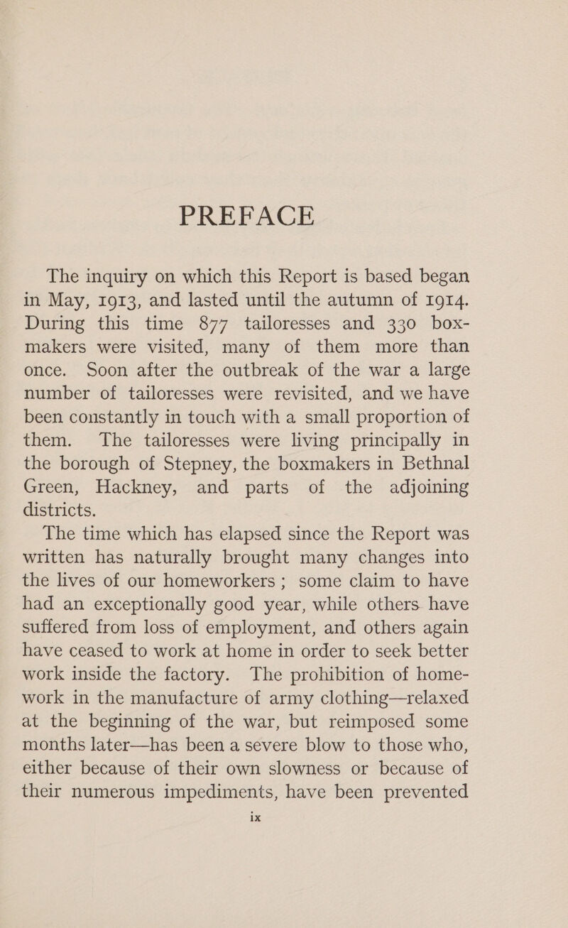 PREFACE The inquiry on which this Report is based began in May, 1913, and lasted until the autumn of 1914. During this time 877 tailoresses and 330 box- makers were visited, many of them more than once. Soon after the outbreak of the war a large number of tailoresses were revisited, and we have been constantly in touch with a small proportion of them. The tailoresses were living principally in the borough of Stepney, the boxmakers in Bethnal Green, Hackney, and parts of the adjoining districts. The time which has elapsed since the Report was written has naturally brought many changes into the lives of our homeworkers ; some claim to have had an exceptionally good year, while others have suffered from loss of employment, and others again have ceased to work at home in order to seek better work inside the factory. The prohibition of home- work in the manufacture of army clothing—relaxed at the beginning of the war, but reimposed some months later—has been a severe blow to those who, either because of their own slowness or because of their numerous impediments, have been prevented