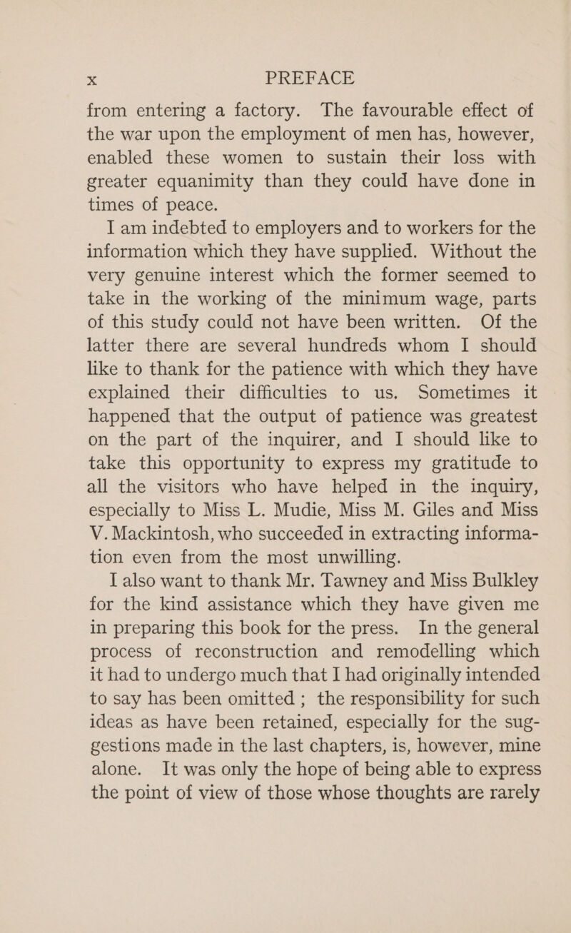 from entering a factory. The favourable effect of the war upon the employment of men has, however, enabled these women to sustain their loss with greater equanimity than they could have done in times of peace. I am indebted to employers and to workers for the information which they have supplied. Without the very genuine interest which the former seemed to take in the working of the minimum wage, parts of this study could not have been written. Of the latter there are several hundreds whom I should like to thank for the patience with which they have explained their difficulties to us. Sometimes it happened that the output of patience was greatest on the part of the inquirer, and I should like to take this opportunity to express my gratitude to all the visitors who have helped in the inquiry, especially to Miss L. Mudie, Miss M. Giles and Miss V. Mackintosh, who succeeded in extracting informa- tion even from the most unwilling. I also want to thank Mr. Tawney and Miss Bulkley for the kind assistance which they have given me in preparing this book for the press. In the general process of reconstruction and remodelling which it had to undergo much that I had originally intended to say has been omitted ; the responsibility for such ideas as have been retained, especially for the sug- gestions made in the last chapters, is, however, mine alone. It was only the hope of being able to express the point of view of those whose thoughts are rarely