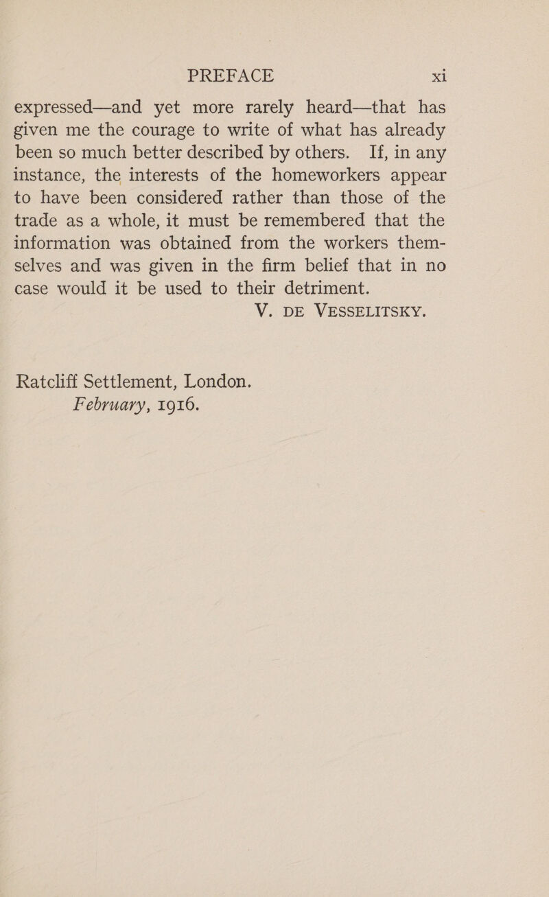 expressed—and yet more rarely heard—that has given me the courage to write of what has already been so much better described by others. If, in any instance, the interests of the homeworkers appear to have been considered rather than those of the trade as a whole, it must be remembered that the information was obtained from the workers them- selves and was given in the firm belief that in no case would it be used to their detriment. V. DE VESSELITSKY. Ratcliff Settlement, London. February, 1916.