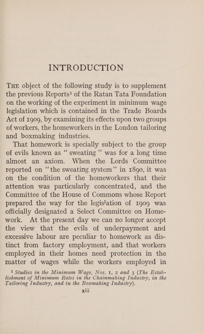 INTRODUCTION THE object of the following study is to supplement the previous Reports! of the Ratan Tata Foundation on the working of the experiment in minimum wage legislation which is contained in the Trade Boards Act of 1909, by examining its effects upon two groups of workers, the homeworkers in the London tailoring and boxmaking industries. That homework is specially subject to the group of evils known as “ sweating ’’ was for a long time almost an axiom. When the Lords Committee reported on “‘the sweating system” in 1890, it was on the condition of the homeworkers that their attention was particularly concentrated, and the Committee of the House of Commons whose Report prepared the way for the legislation of I909 was officially designated a Select Committee on Home- work. At the present day we can no longer accept the view that the evils of underpayment and excessive labour are peculiar to homework as dis- tinct from factory employment, and that workers employed in their homes need protection in the matter of wages while the workers employed in 1 Studies in the Minimum Wage, Nos. 1, 2 and 3 (The Estab- lishment of Minimum Rates in the Chainmaking Industry, in the Tailoring Industry, and in the Boxmaking Industry).