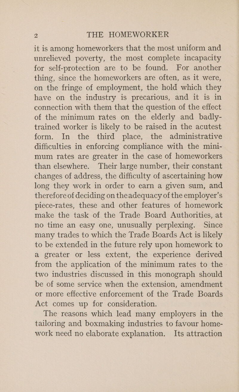 it is among homeworkers that the most uniform and unrelieved poverty, the most complete incapacity for self-protection are to be found. For another thing, since the homeworkers are often, as it were, on the fringe of employment, the hold which they have on the industry is precarious, and it is in connection with them that the question of the effect of the minimum rates on the elderly and badly- trained worker is likely to be raised in the acutest form. In the third place, the administrative difficulties in enforcing compliance with the mini- mum rates are greater in the case of homeworkers than elsewhere. Their large number, their constant changes of address, the difficulty of ascertaining how long they work in order to earn a given sum, and therefore of deciding on theadequacy of the employer’s piece-rates, these and other features of homework make the task of the Trade Board Authorities, at no time an easy one, unusually perplexing. Since many trades to which the Trade Boards Act is likely to be extended in the future rely upon homework to a greater or less extent, the experience derived from the application of the minimum rates to the two industries discussed in this monograph should be of some service when the extension, amendment or more effective enforcement of the Trade Boards Act comes up for consideration. The reasons which lead many employers in the tailoring and boxmaking industries to favour home- work need no elaborate explanation. Its attraction